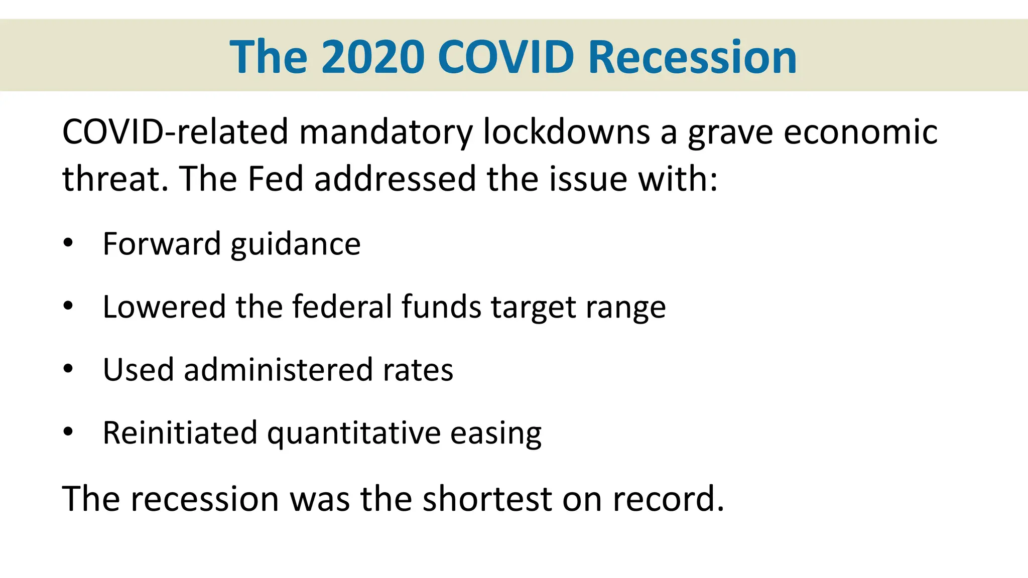 The 2020 COVID Recession
COVID-related mandatory lockdowns a grave economic
threat. The Fed addressed the issue with:
• Forward guidance
• Lowered the federal funds target range
• Used administered rates
• Reinitiated quantitative easing
The recession was the shortest on record.
 