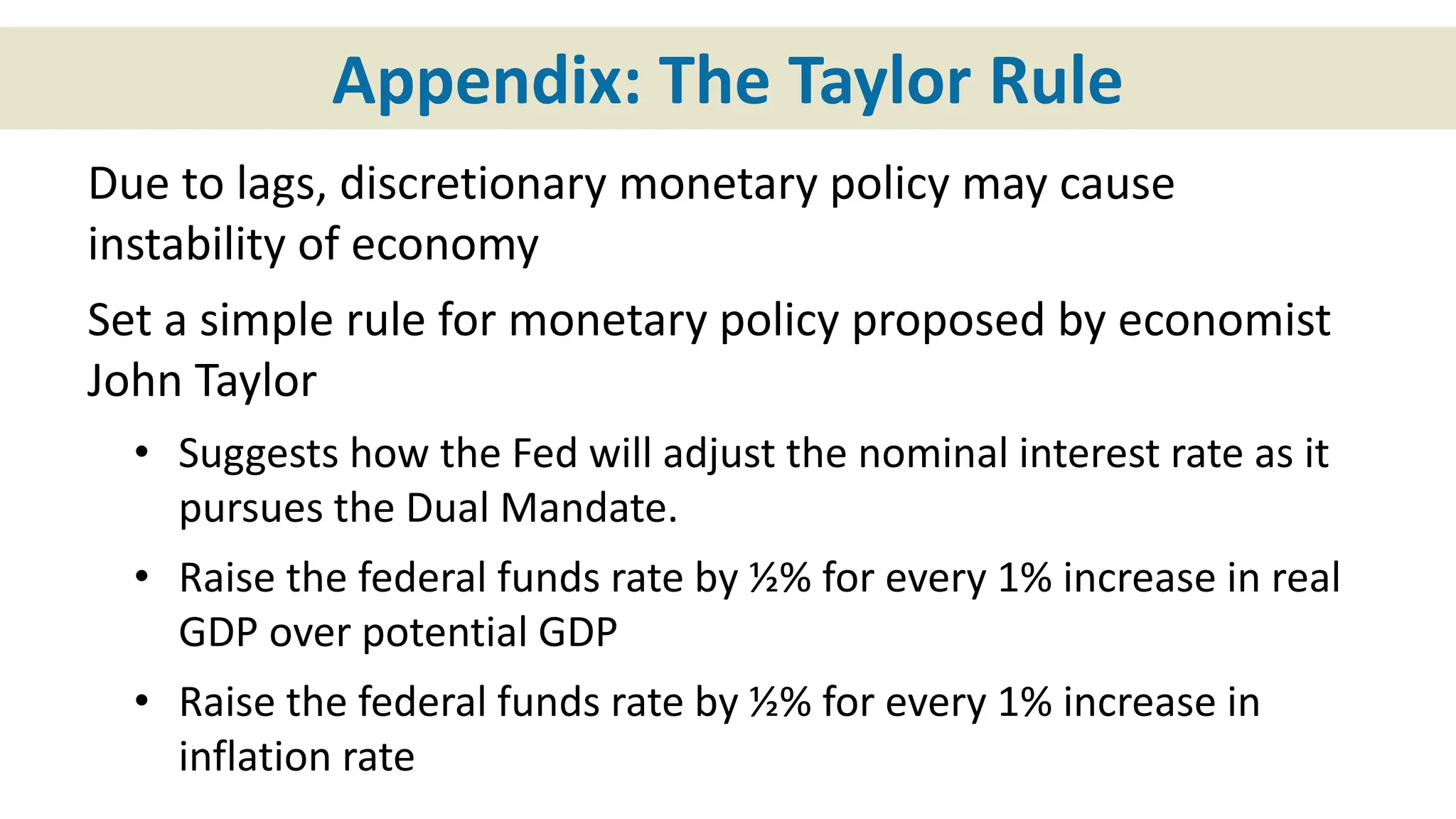 Appendix: The Taylor Rule
Due to lags, discretionary monetary policy may cause
instability of economy
Set a simple rule for monetary policy proposed by economist
John Taylor
• Suggests how the Fed will adjust the nominal interest rate as it
pursues the Dual Mandate.
• Raise the federal funds rate by ½% for every 1% increase in real
GDP over potential GDP
• Raise the federal funds rate by ½% for every 1% increase in
inflation rate
 