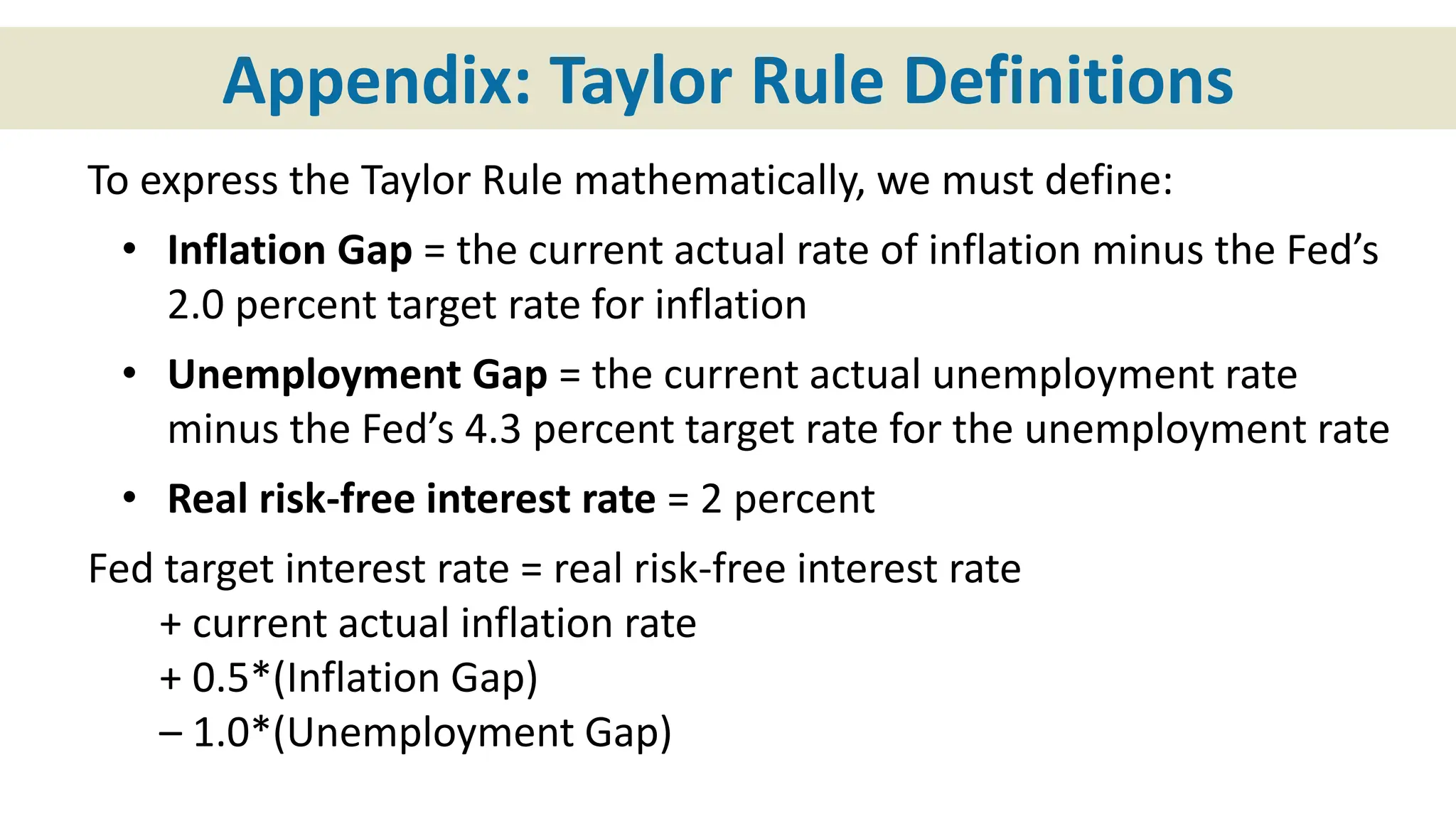 Appendix: Taylor Rule Definitions
To express the Taylor Rule mathematically, we must define:
• Inflation Gap = the current actual rate of inflation minus the Fed’s
2.0 percent target rate for inflation
• Unemployment Gap = the current actual unemployment rate
minus the Fed’s 4.3 percent target rate for the unemployment rate
• Real risk-free interest rate = 2 percent
Fed target interest rate = real risk-free interest rate
+ current actual inflation rate
+ 0.5*(Inflation Gap)
– 1.0*(Unemployment Gap)
 