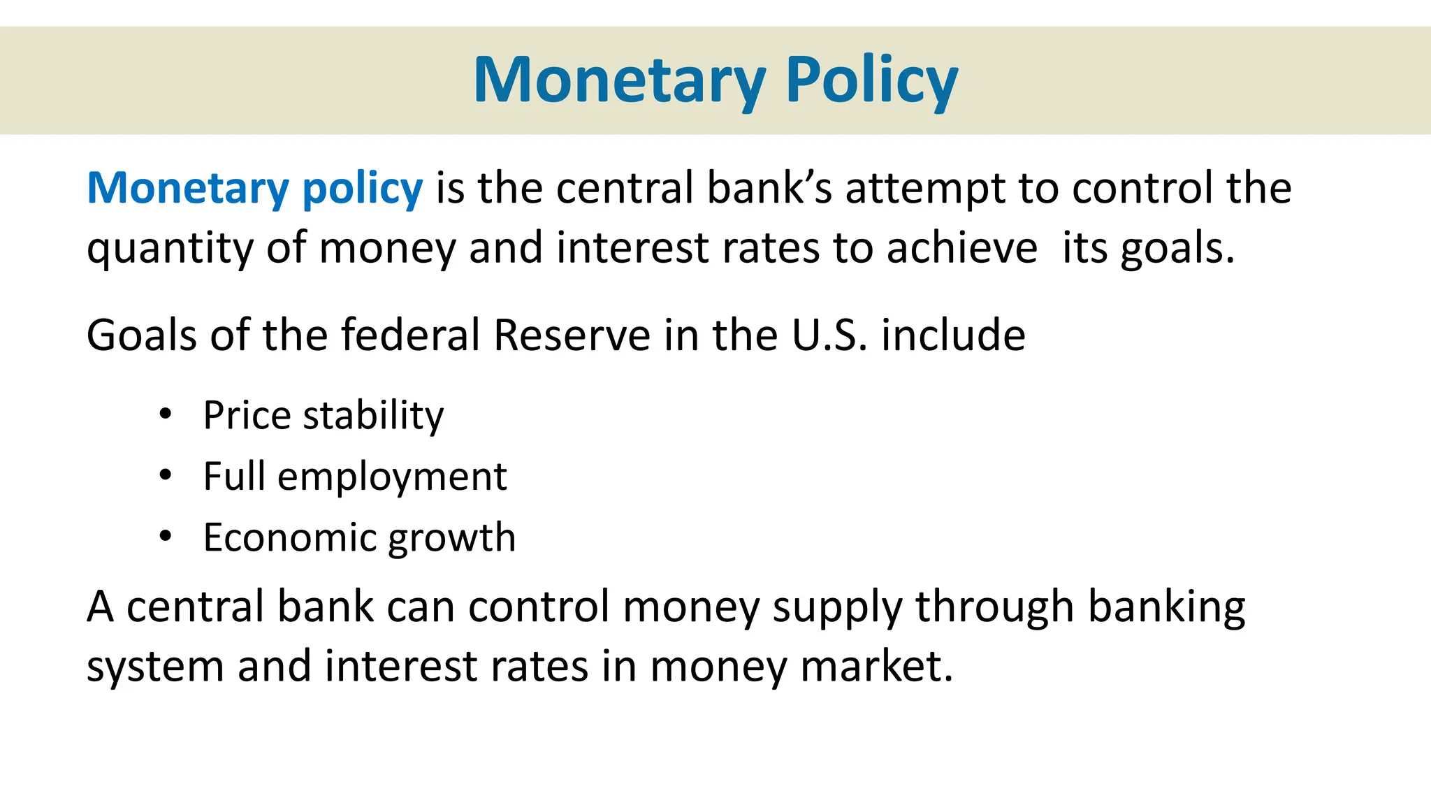 Monetary Policy
Monetary policy is the central bank’s attempt to control the
quantity of money and interest rates to achieve its goals.
Goals of the federal Reserve in the U.S. include
• Price stability
• Full employment
• Economic growth
A central bank can control money supply through banking
system and interest rates in money market.
 