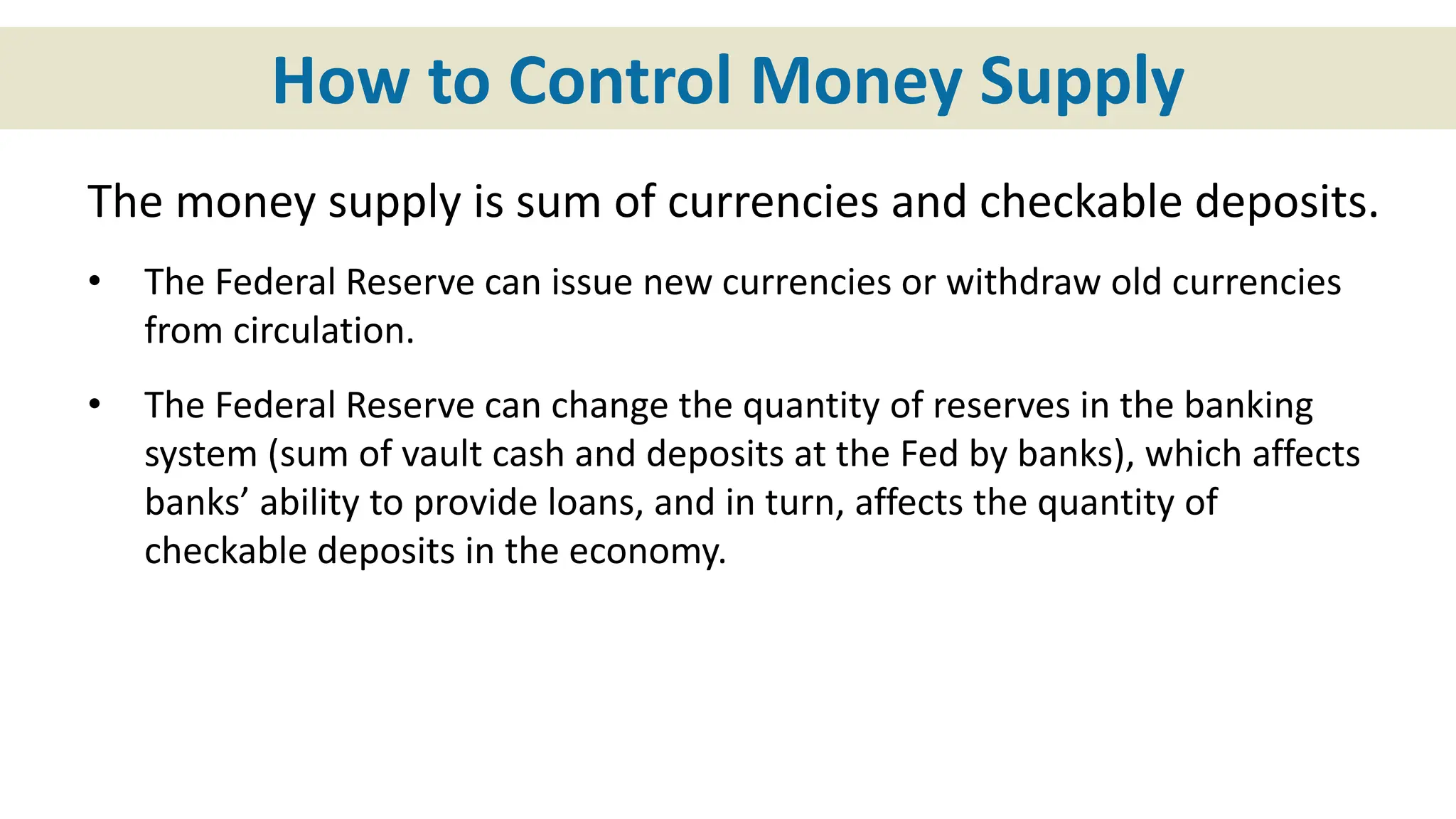 How to Control Money Supply
The money supply is sum of currencies and checkable deposits.
• The Federal Reserve can issue new currencies or withdraw old currencies
from circulation.
• The Federal Reserve can change the quantity of reserves in the banking
system (sum of vault cash and deposits at the Fed by banks), which affects
banks’ ability to provide loans, and in turn, affects the quantity of
checkable deposits in the economy.
 