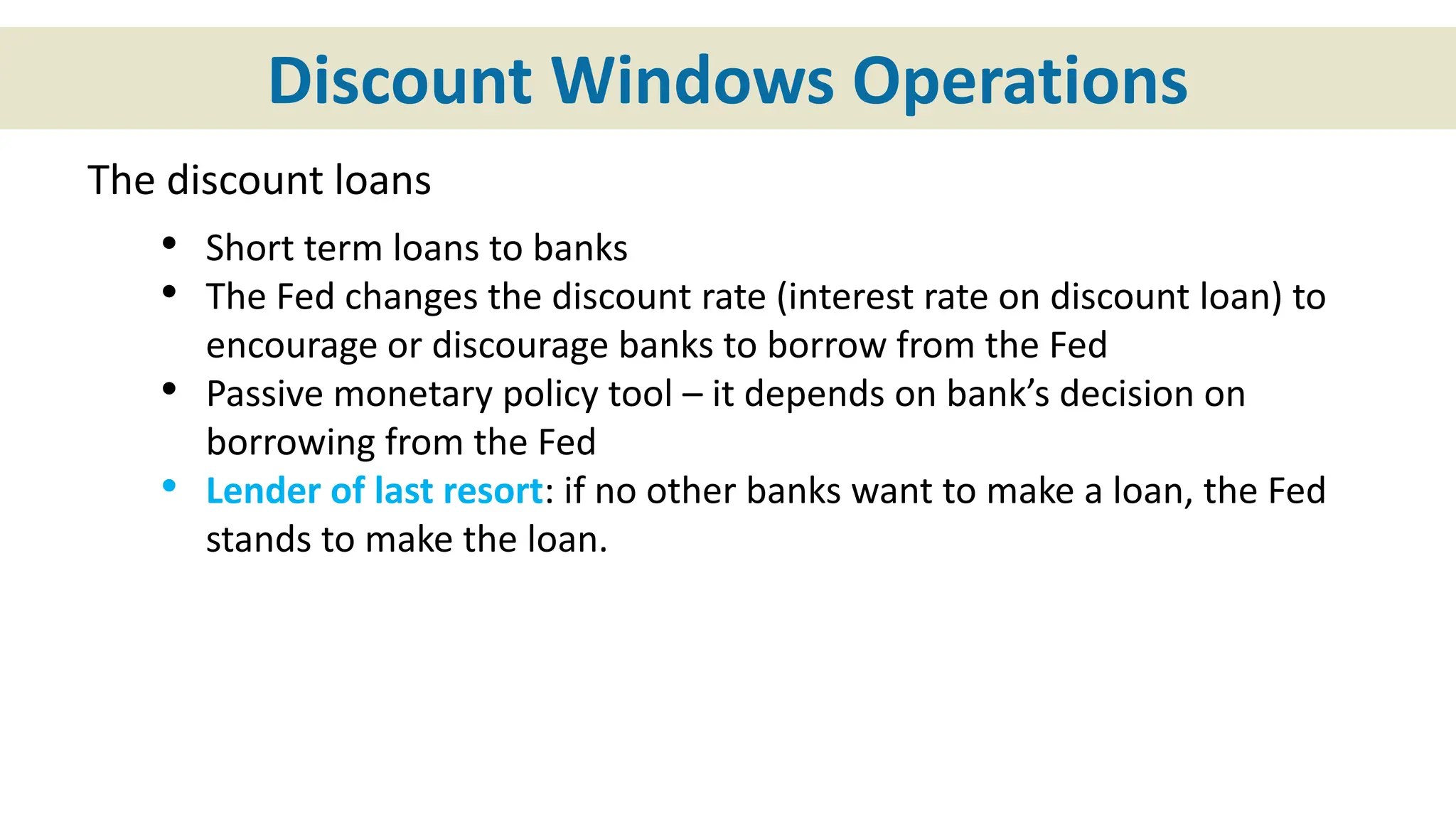 Discount Windows Operations
The discount loans
• Short term loans to banks
• The Fed changes the discount rate (interest rate on discount loan) to
encourage or discourage banks to borrow from the Fed
• Passive monetary policy tool – it depends on bank’s decision on
borrowing from the Fed
• Lender of last resort: if no other banks want to make a loan, the Fed
stands to make the loan.
 