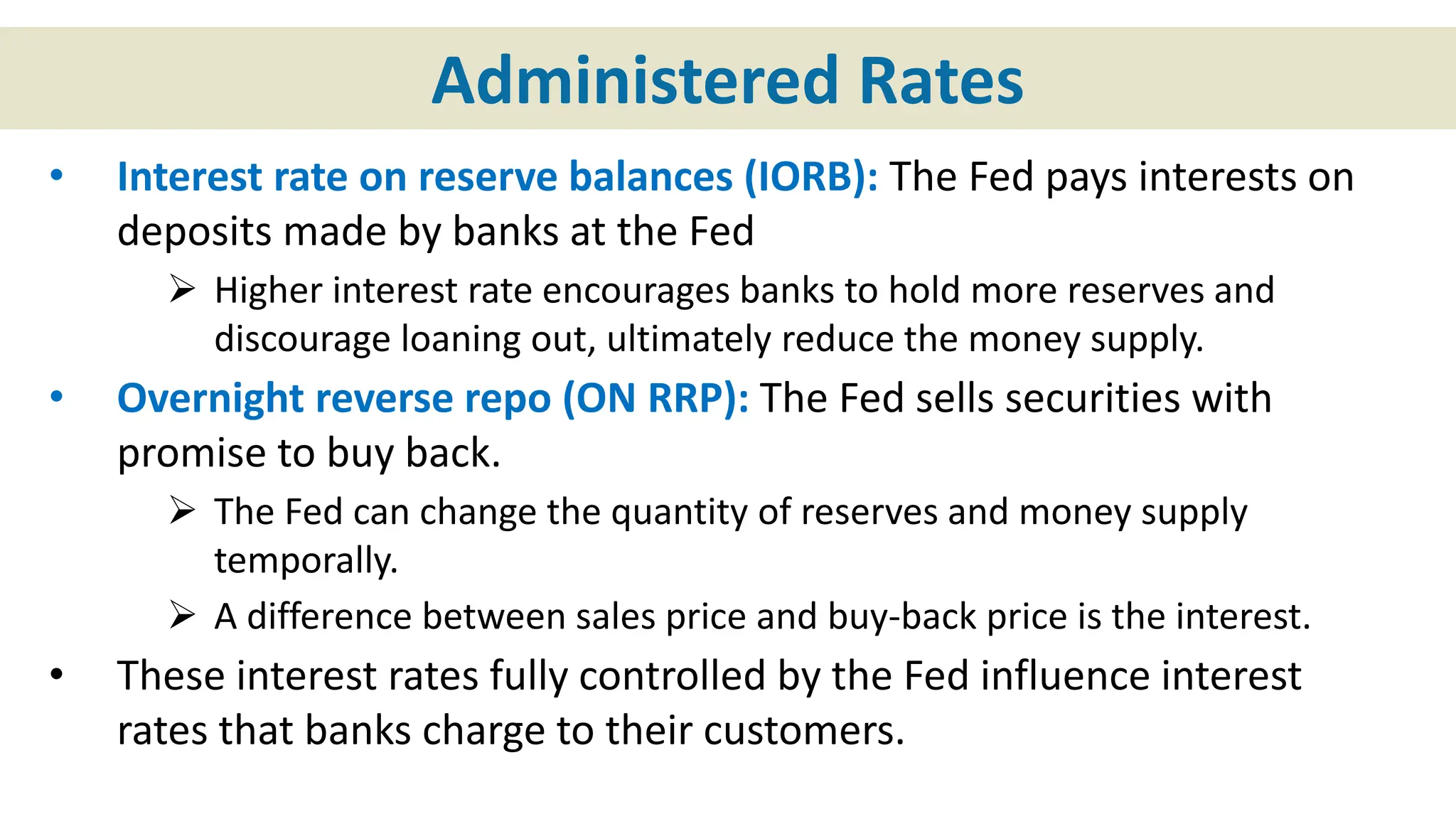 Administered Rates
• Interest rate on reserve balances (IORB): The Fed pays interests on
deposits made by banks at the Fed
 Higher interest rate encourages banks to hold more reserves and
discourage loaning out, ultimately reduce the money supply.
• Overnight reverse repo (ON RRP): The Fed sells securities with
promise to buy back.
 The Fed can change the quantity of reserves and money supply
temporally.
 A difference between sales price and buy-back price is the interest.
• These interest rates fully controlled by the Fed influence interest
rates that banks charge to their customers.
 
