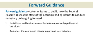 Forward Guidance
Forward guidance—communicates to public how the Federal
Reserve 1) sees the state of the economy and 2) intends to conduct
monetary policy going forward.
• Individuals and businesses use the information to shape financial
decisions.
• Can affect the economy’s money supply and interest rates.
 