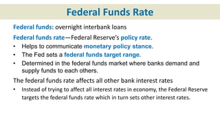 Federal Funds Rate
Federal funds: overnight interbank loans
Federal funds rate—Federal Reserve’s policy rate.
• Helps to communicate monetary policy stance.
• The Fed sets a federal funds target range.
• Determined in the federal funds market where banks demand and
supply funds to each others.
The federal funds rate affects all other bank interest rates
• Instead of trying to affect all interest rates in economy, the Federal Reserve
targets the federal funds rate which in turn sets other interest rates.
 