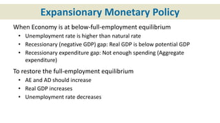 Expansionary Monetary Policy
When Economy is at below-full-employment equilibrium
• Unemployment rate is higher than natural rate
• Recessionary (negative GDP) gap: Real GDP is below potential GDP
• Recessionary expenditure gap: Not enough spending (Aggregate
expenditure)
To restore the full-employment equilibrium
• AE and AD should increase
• Real GDP increases
• Unemployment rate decreases
 