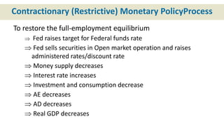 Contractionary (Restrictive) Monetary PolicyProcess
To restore the full-employment equilibrium
 Fed raises target for Federal funds rate
 Fed sells securities in Open market operation and raises
administered rates/discount rate
 Money supply decreases
 Interest rate increases
 Investment and consumption decrease
 AE decreases
 AD decreases
 Real GDP decreases
 