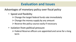 Evaluation and Issues
Advantages of monetary policy over fiscal policy
• Speed and flexibility
 Change the target federal funds rate immediately
 Change the money supply by any amount
 Reverse the policy course easily if necessary
• Isolation from political pressure
 Federal Reserve officers are appointed and serve for a long
term
 