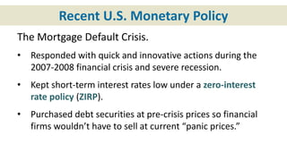 Recent U.S. Monetary Policy
The Mortgage Default Crisis.
• Responded with quick and innovative actions during the
2007-2008 financial crisis and severe recession.
• Kept short-term interest rates low under a zero-interest
rate policy (ZIRP).
• Purchased debt securities at pre-crisis prices so financial
firms wouldn’t have to sell at current “panic prices.”
 