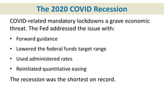 The 2020 COVID Recession
COVID-related mandatory lockdowns a grave economic
threat. The Fed addressed the issue with:
• Forward guidance
• Lowered the federal funds target range
• Used administered rates
• Reinitiated quantitative easing
The recession was the shortest on record.
 