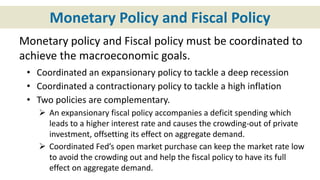 Monetary Policy and Fiscal Policy
Monetary policy and Fiscal policy must be coordinated to
achieve the macroeconomic goals.
• Coordinated an expansionary policy to tackle a deep recession
• Coordinated a contractionary policy to tackle a high inflation
• Two policies are complementary.
 An expansionary fiscal policy accompanies a deficit spending which
leads to a higher interest rate and causes the crowding-out of private
investment, offsetting its effect on aggregate demand.
 Coordinated Fed’s open market purchase can keep the market rate low
to avoid the crowding out and help the fiscal policy to have its full
effect on aggregate demand.
 