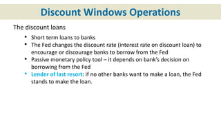 Discount Windows Operations
The discount loans
• Short term loans to banks
• The Fed changes the discount rate (interest rate on discount loan) to
encourage or discourage banks to borrow from the Fed
• Passive monetary policy tool – it depends on bank’s decision on
borrowing from the Fed
• Lender of last resort: if no other banks want to make a loan, the Fed
stands to make the loan.
 