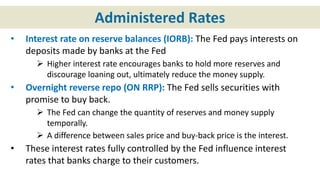 Administered Rates
• Interest rate on reserve balances (IORB): The Fed pays interests on
deposits made by banks at the Fed
 Higher interest rate encourages banks to hold more reserves and
discourage loaning out, ultimately reduce the money supply.
• Overnight reverse repo (ON RRP): The Fed sells securities with
promise to buy back.
 The Fed can change the quantity of reserves and money supply
temporally.
 A difference between sales price and buy-back price is the interest.
• These interest rates fully controlled by the Fed influence interest
rates that banks charge to their customers.
 