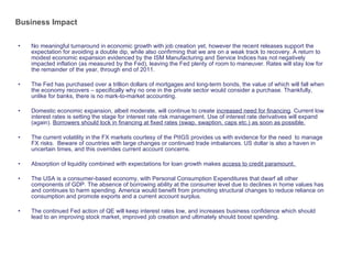 Business Impact No meaningful turnaround in economic growth with job creation yet, however the recent releases support the expectation for avoiding a double dip, while also confirming that we are on a weak track to recovery. A return to modest economic expansion evidenced by the ISM Manufacturing and Service Indices has not negatively impacted inflation (as measured by the Fed), leaving the Fed plenty of room to maneuver. Rates will stay low for the remainder of the year, through end of 2011.  The Fed has purchased over a trillion dollars of mortgages and long-term bonds, the value of which will fall when the economy recovers – specifically why no one in the private sector would consider a purchase. Thankfully, unlike for banks, there is no mark-to-market accounting.  Domestic economic expansion, albeit moderate, will continue to create  increased need for financing . Current low interest rates is setting the stage for interest rate risk management. Use of interest rate derivatives will expand (again).  Borrowers should lock in financing at fixed rates (swap, swaption, caps etc.) as soon as possible. The current volatility in the FX markets courtesy of the PIIGS provides us with evidence for the need  to manage FX risks.  Beware of countries with large changes or continued trade imbalances. US dollar is also a haven in uncertain times, and this overrides current account concerns. Absorption of liquidity combined with expectations for loan growth makes  access to credit paramount.  The USA is a consumer-based economy, with Personal Consumption Expenditures that dwarf all other components of GDP. The absence of borrowing ability at the consumer level due to declines in home values has and continues to harm spending. America would benefit from promoting structural changes to reduce reliance on consumption and promote exports and a current account surplus.  The continued Fed action of QE will keep interest rates low, and increases business confidence which should lead to an improving stock market, improved job creation and ultimately should boost spending. 