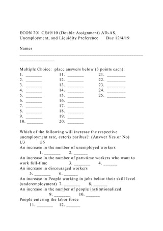 ECON 201 CE#9/10 (Double Assignment) AD-AS,
Unemployment, and Liquidity Preference Due 12/4/19
Names
_____________________________________________________
_______________
Multiple Choice: place answers below (3 points each):
1. _______ 11. _______ 21. ________
2. _______ 12. _______ 22. ________
3. _______ 13. _______ 23. ________
4. _______ 14. _______ 24. ________
5. _______ 15. _______ 25. ________
6. _______ 16. _______
7. _______ 17. _______
8. _______ 18. _______
9. _______ 19. _______
10. _______ 20. _______
Which of the following will increase the respective
unemployment rate, ceteris paribus? (Answer Yes or No)
U3 U6
An increase in the number of unemployed workers
1. _______ 2. ______
An increase in the number of part-time workers who want to
work full-time 3. _______ 4. ______
An increase in discouraged workers
5. _______ 6. ______
An increase in People working in jobs below their skill level
(underemployment) 7. _______ 8. ______
An increase in the number of people institutionalized
9. _______ 10. ______
People entering the labor force
11. _______ 12. ______
 
