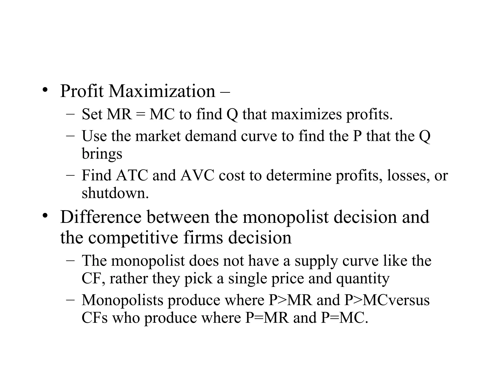 Profit Maximization – Set MR = MC to find Q that maximizes profits. Use the market demand curve to find the P that the Q brings Find ATC and AVC cost to determine profits, losses, or shutdown. Difference between the monopolist decision and the competitive firms decision The monopolist does not have a supply curve like the CF, rather they pick a single price and quantity Monopolists produce where P>MR and P>MCversus CFs who produce where P=MR and P=MC.  