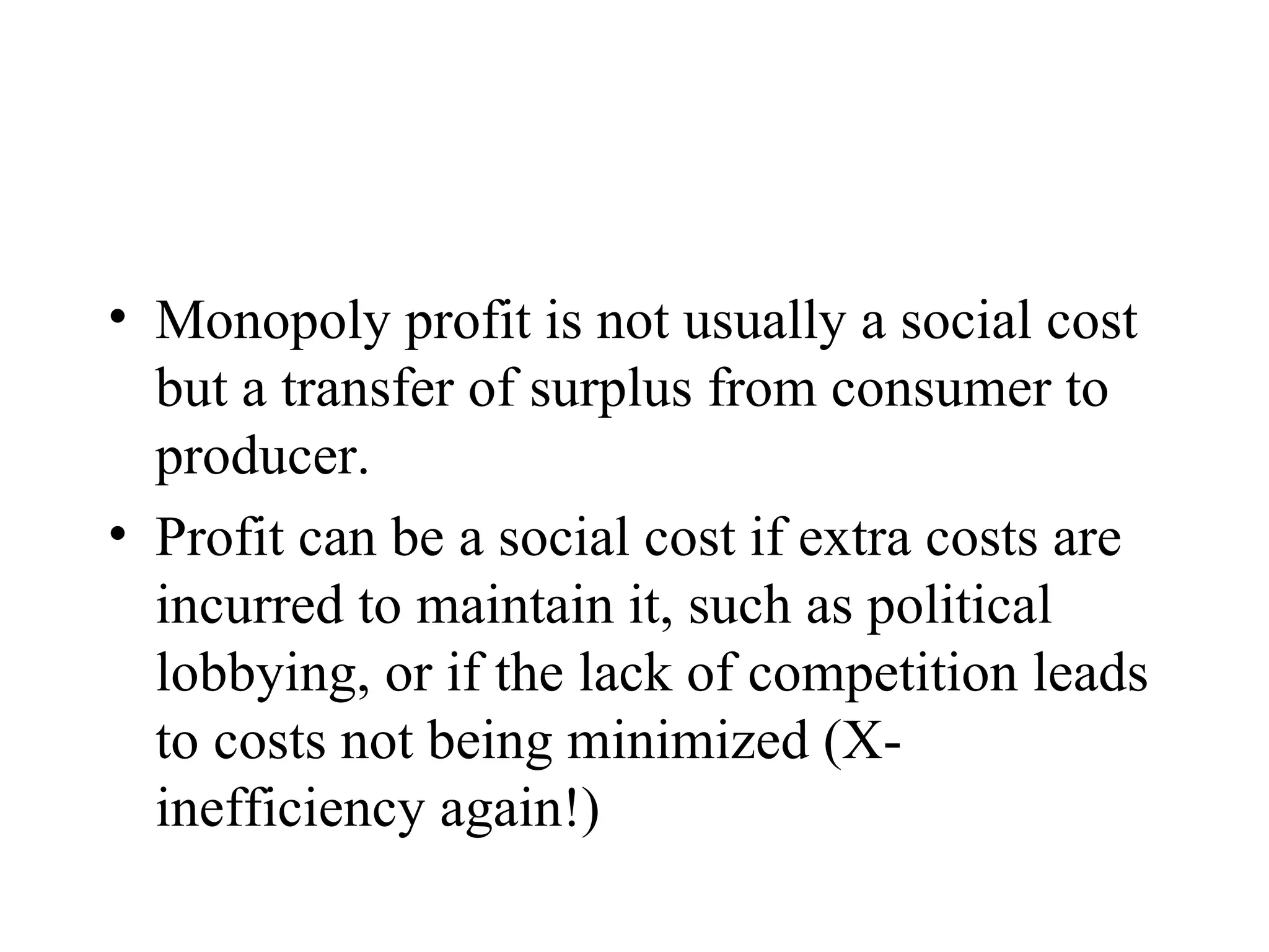 Monopoly profit is not usually a social cost but a transfer of surplus from consumer to producer. Profit can be a social cost if extra costs are incurred to maintain it, such as political lobbying, or if the lack of competition leads to costs not being minimized (X-inefficiency again!) 