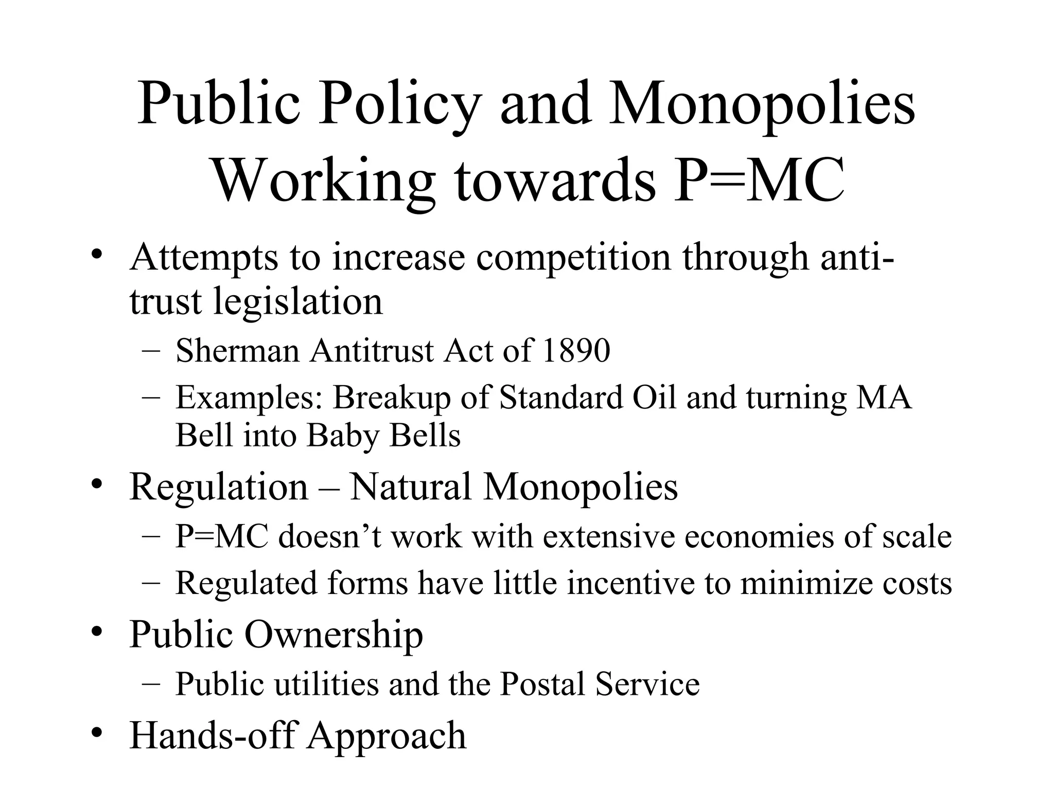 Public Policy and Monopolies Working towards P=MC Attempts to increase competition through anti-trust legislation  Sherman Antitrust Act of 1890  Examples: Breakup of Standard Oil and turning MA Bell into Baby Bells  Regulation – Natural Monopolies P=MC doesn’t work with extensive economies of scale Regulated forms have little incentive to minimize costs Public Ownership  Public utilities and the Postal Service Hands-off Approach 