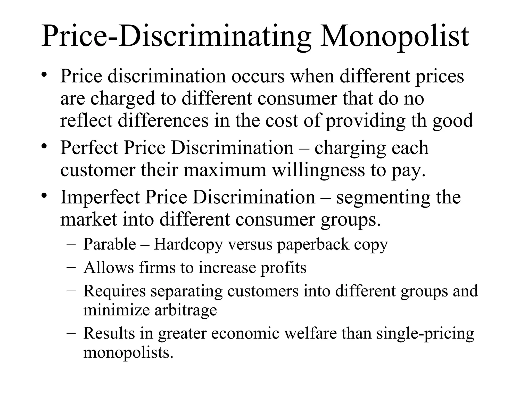 Price-Discriminating Monopolist Price discrimination occurs when different prices are charged to different consumer that do no reflect differences in the cost of providing th good Perfect Price Discrimination – charging each customer their maximum willingness to pay. Imperfect Price Discrimination – segmenting the market into different consumer groups. Parable – Hardcopy versus paperback copy  Allows firms to increase profits Requires separating customers into different groups and minimize arbitrage Results in greater economic welfare than single-pricing monopolists. 