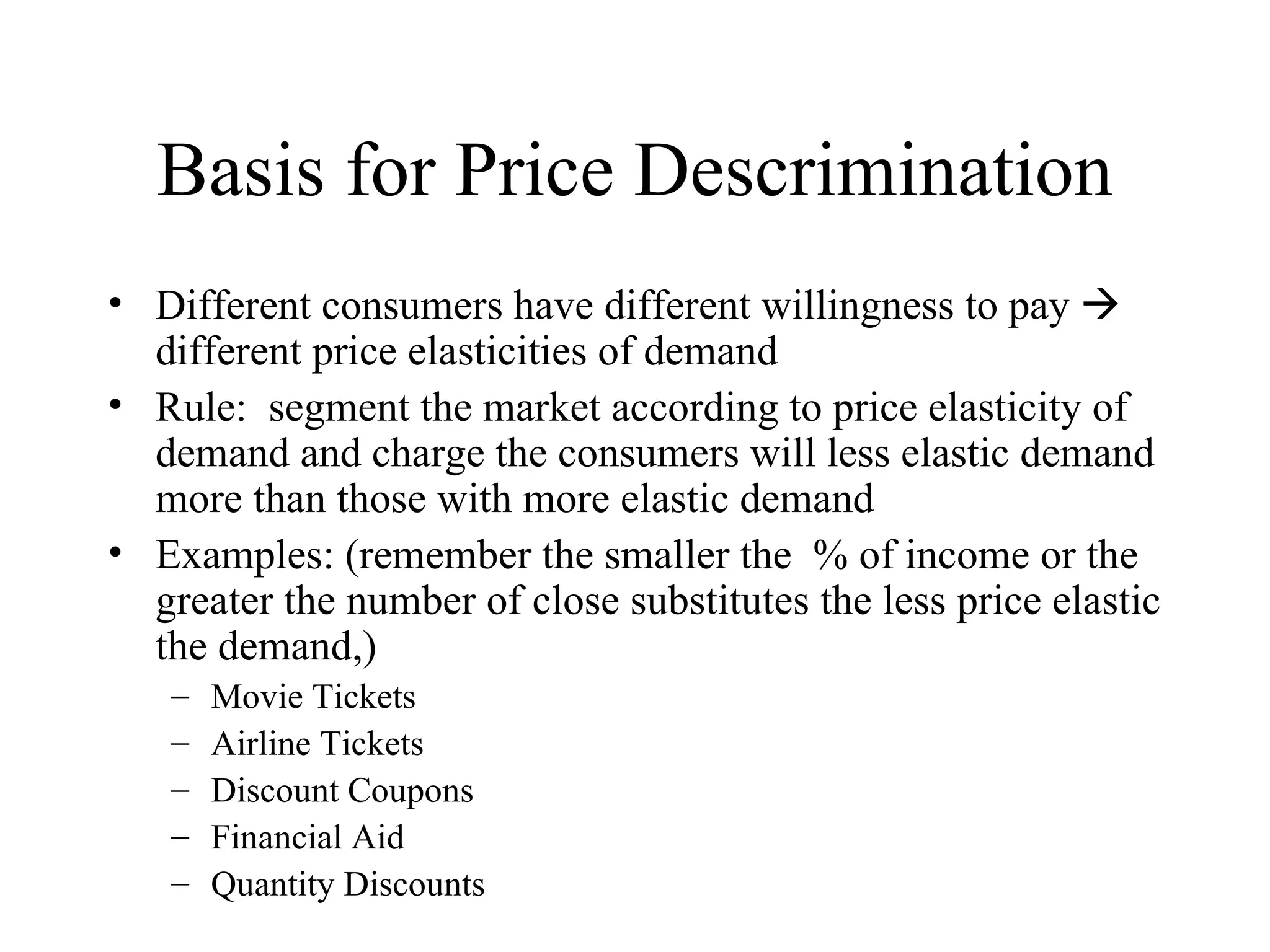 Basis for Price Descrimination Different consumers have different willingness to pay    different price elasticities of demand Rule:  segment the market according to price elasticity of demand and charge the consumers will less elastic demand more than those with more elastic demand Examples: (remember the smaller the  % of income or the greater the number of close substitutes the less price elastic the demand,) Movie Tickets Airline Tickets Discount Coupons Financial Aid Quantity Discounts 