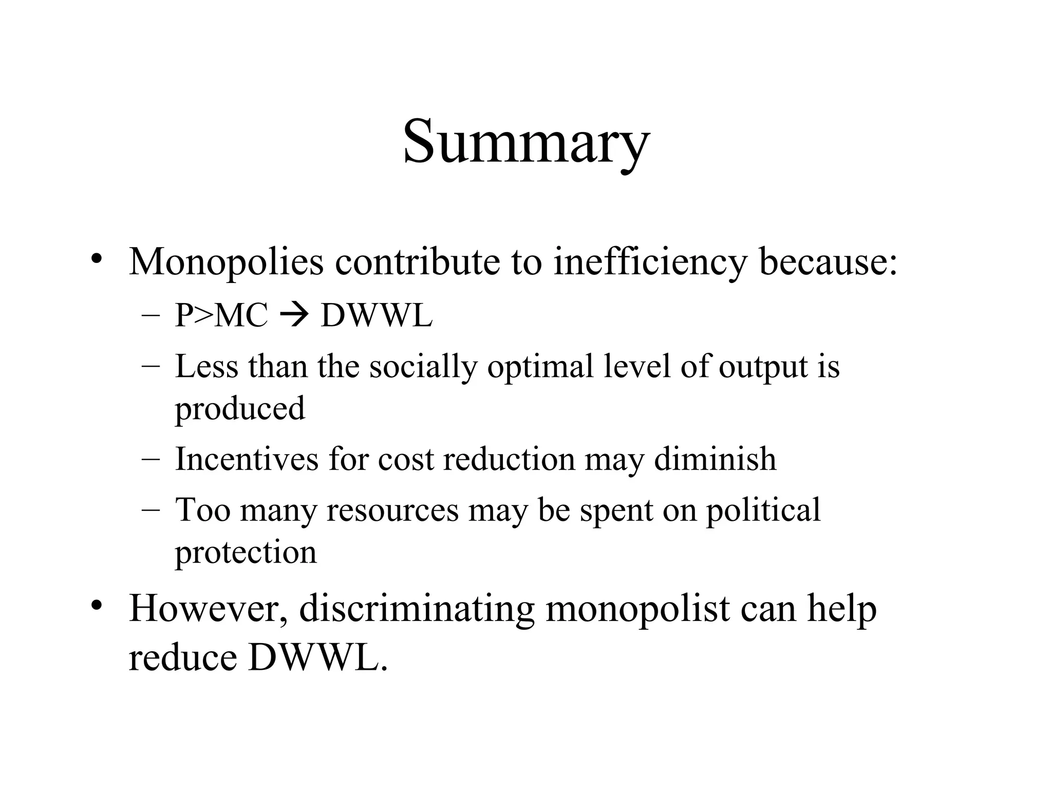 Summary Monopolies contribute to inefficiency because: P>MC    DWWL Less than the socially optimal level of output is produced Incentives for cost reduction may diminish Too many resources may be spent on political protection However, discriminating monopolist can help reduce DWWL. 