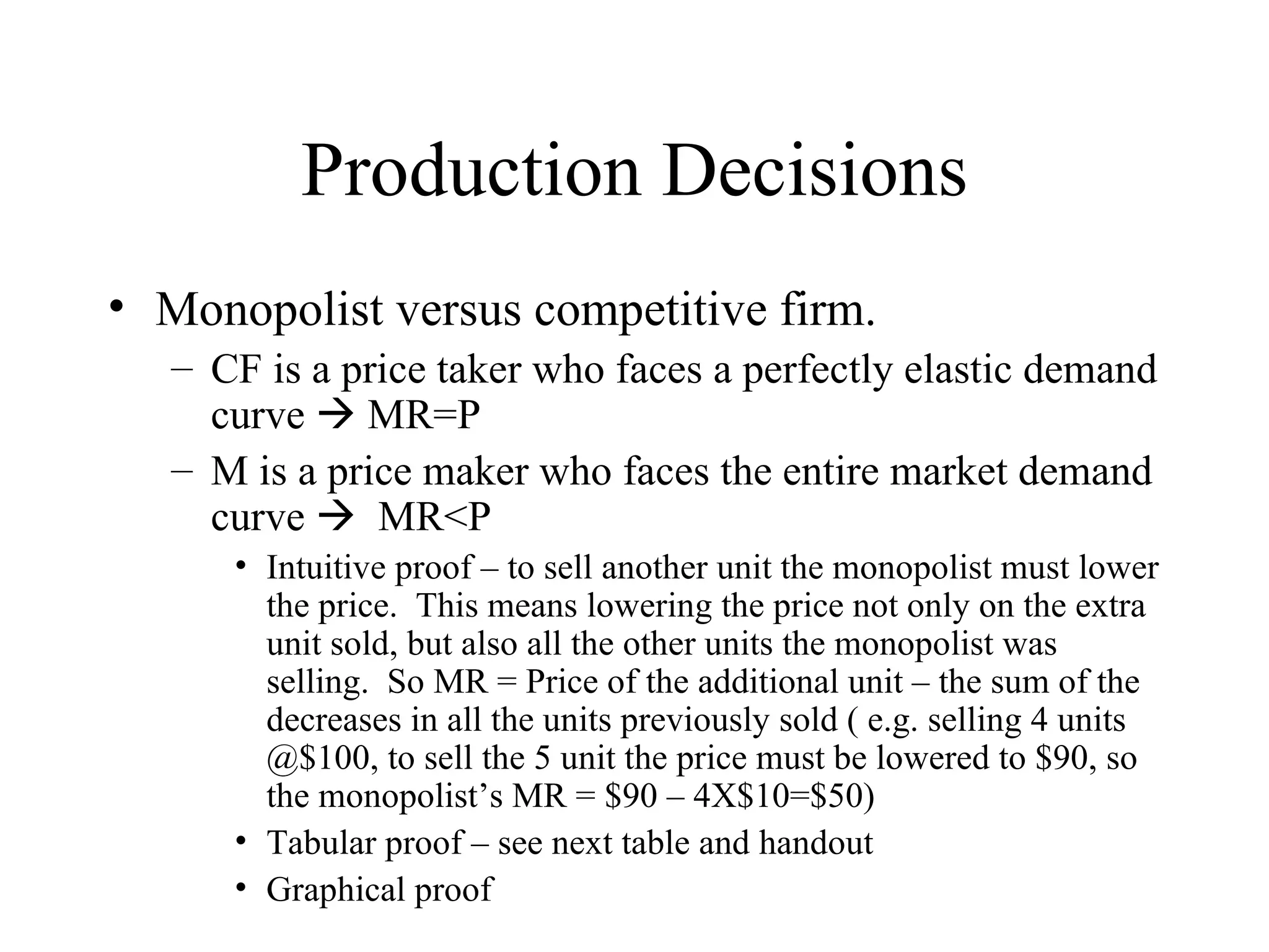 Production Decisions Monopolist versus competitive firm. CF is a price taker who faces a perfectly elastic demand curve    MR=P M is a price maker who faces the entire market demand curve     MR<P Intuitive proof – to sell another unit the monopolist must lower the price.  This means lowering the price not only on the extra unit sold, but also all the other units the monopolist was selling.  So MR = Price of the additional unit – the sum of the decreases in all the units previously sold ( e.g. selling 4 units @$100, to sell the 5 unit the price must be lowered to $90, so the monopolist’s MR = $90 – 4X$10=$50) Tabular proof – see next table and handout Graphical proof  