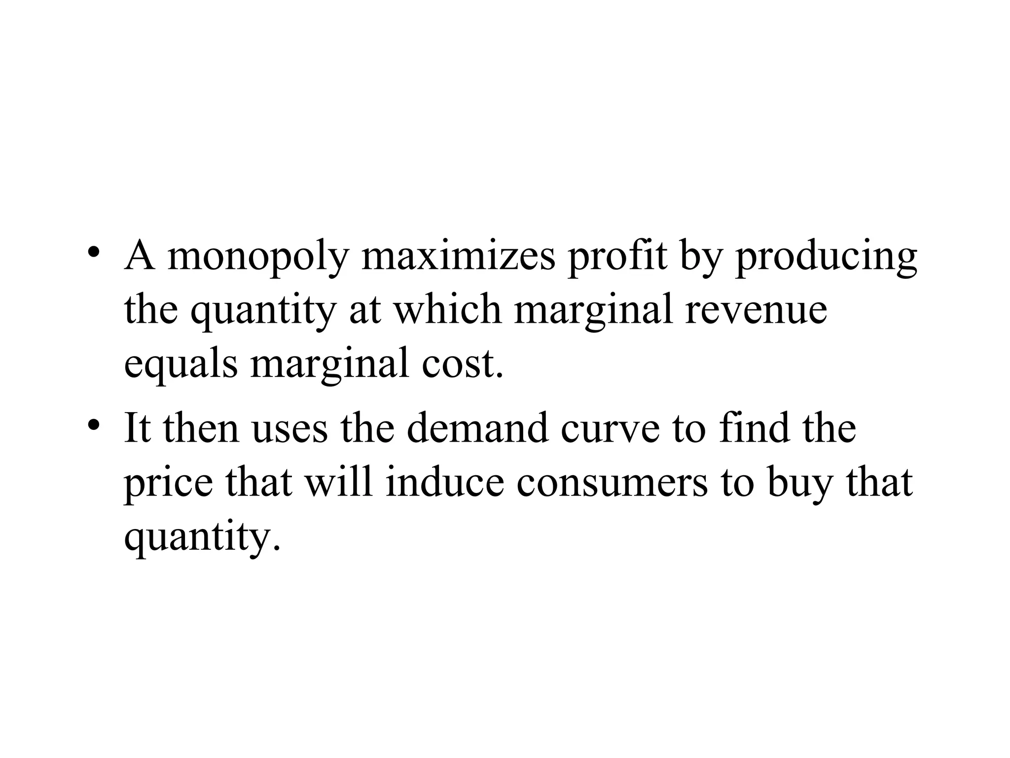 Profit Maximization A monopoly maximizes profit by producing the quantity at which marginal revenue equals marginal cost. It then uses the demand curve to find the price that will induce consumers to buy that quantity. 