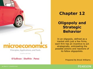 Prepared By Brock Williams
Chapter 12
Oligopoly and
Strategic
Behavior
In an oligopoly, defined as a
market with just a few firms,
each firm has an incentive to act
strategically, anticipating the
possible actions and reactions of
its fellow oligopolists.
 