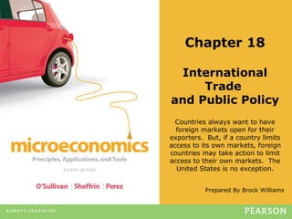 Prepared By Brock Williams
Chapter 18
International
Trade
and Public Policy
Countries always want to have
foreign markets open for their
exporters. But, if a country limits
access to its own markets, foreign
countries may take action to limit
access to their own markets. The
United States is no exception.
 