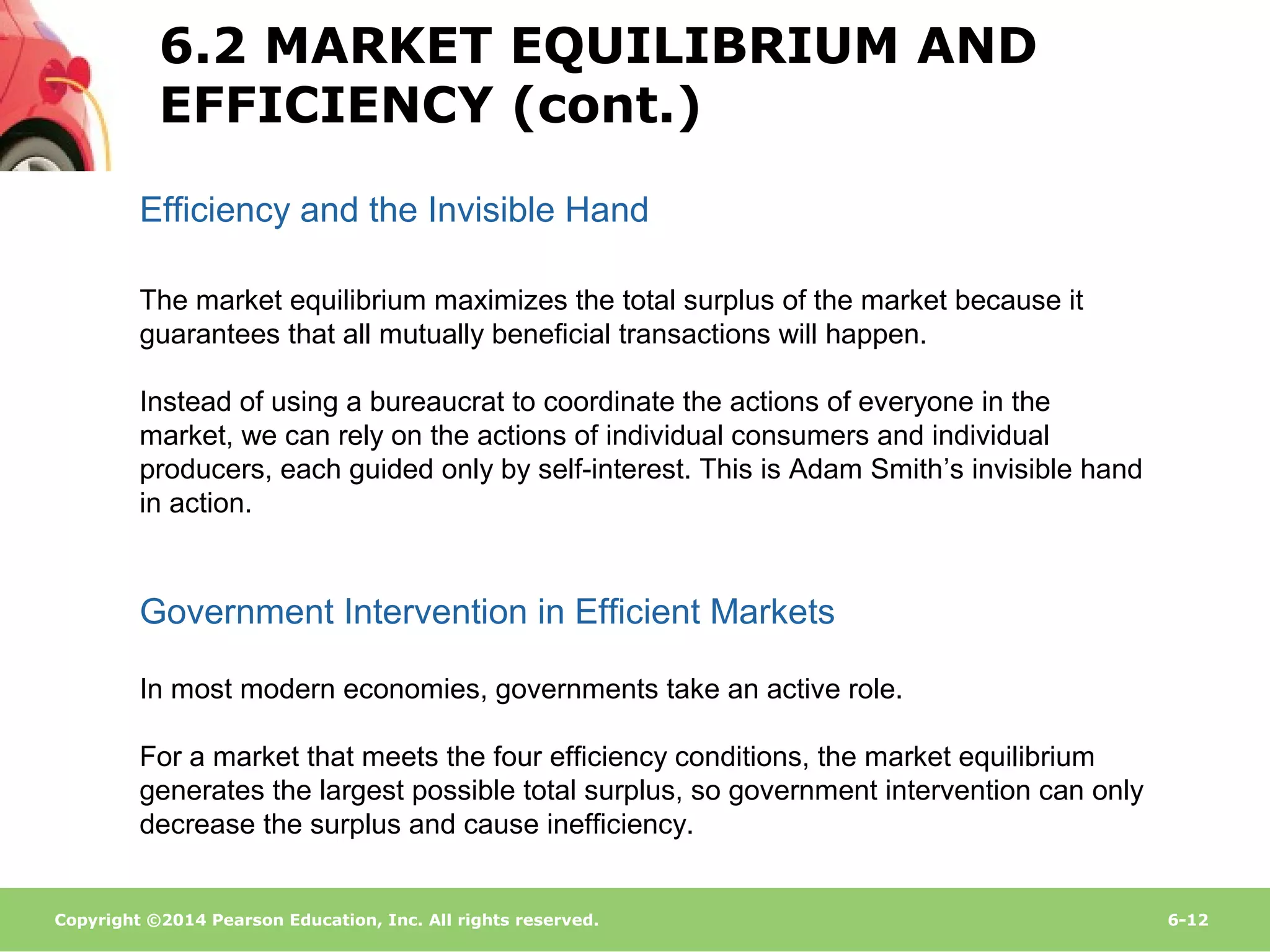 Copyright ©2014 Pearson Education, Inc. All rights reserved. 6-12
Efficiency and the Invisible Hand
The market equilibrium maximizes the total surplus of the market because it
guarantees that all mutually beneficial transactions will happen.
Instead of using a bureaucrat to coordinate the actions of everyone in the
market, we can rely on the actions of individual consumers and individual
producers, each guided only by self-interest. This is Adam Smith’s invisible hand
in action.
In most modern economies, governments take an active role.
For a market that meets the four efficiency conditions, the market equilibrium
generates the largest possible total surplus, so government intervention can only
decrease the surplus and cause inefficiency.
Government Intervention in Efficient Markets
6.2 MARKET EQUILIBRIUM AND
EFFICIENCY (cont.)
 