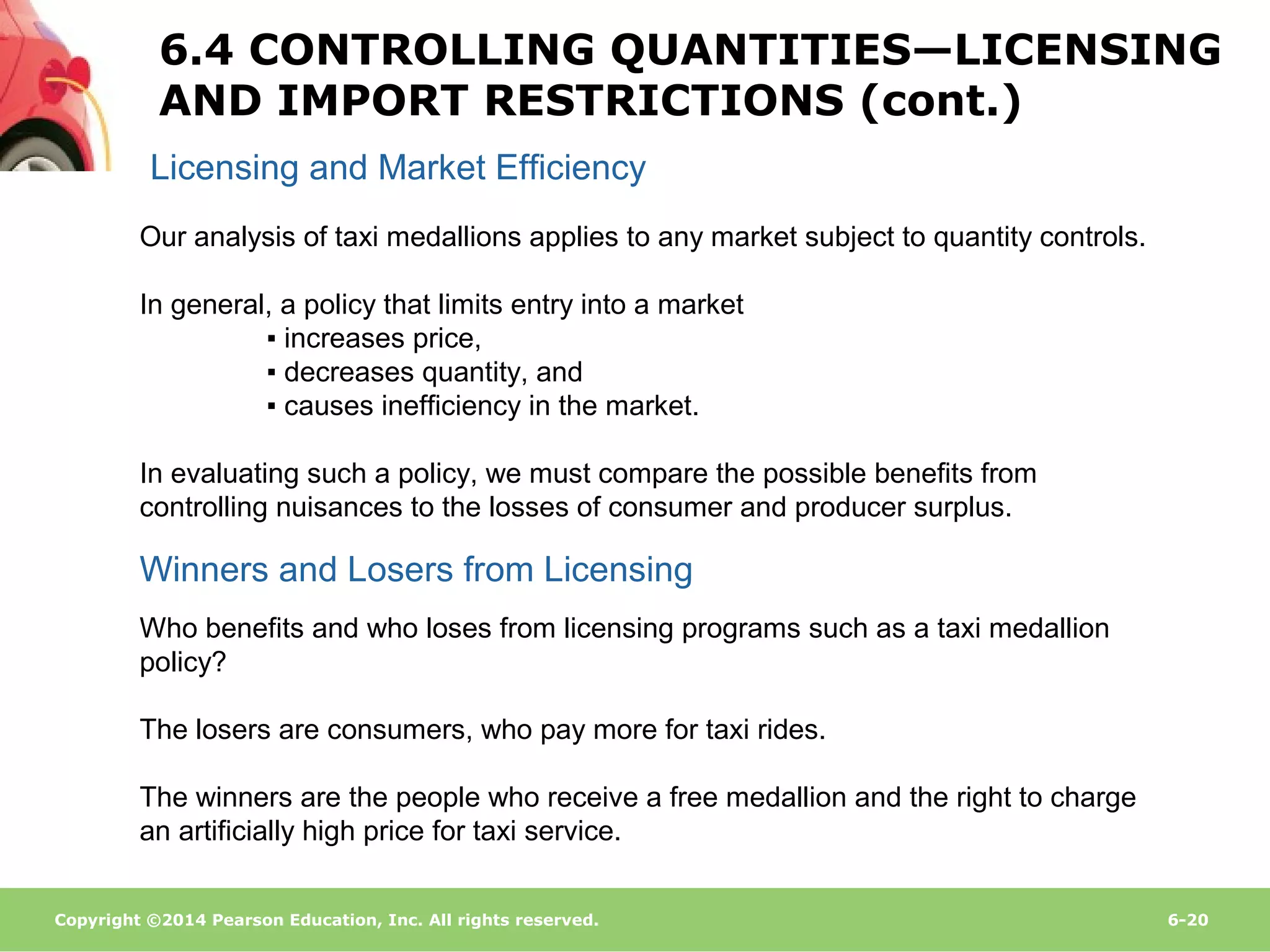Copyright ©2014 Pearson Education, Inc. All rights reserved. 6-20
Licensing and Market Efficiency
Winners and Losers from Licensing
Our analysis of taxi medallions applies to any market subject to quantity controls.
In general, a policy that limits entry into a market
▪ increases price,
▪ decreases quantity, and
▪ causes inefficiency in the market.
In evaluating such a policy, we must compare the possible benefits from
controlling nuisances to the losses of consumer and producer surplus.
Who benefits and who loses from licensing programs such as a taxi medallion
policy?
The losers are consumers, who pay more for taxi rides.
The winners are the people who receive a free medallion and the right to charge
an artificially high price for taxi service.
6.4 CONTROLLING QUANTITIES—LICENSING
AND IMPORT RESTRICTIONS (cont.)
 