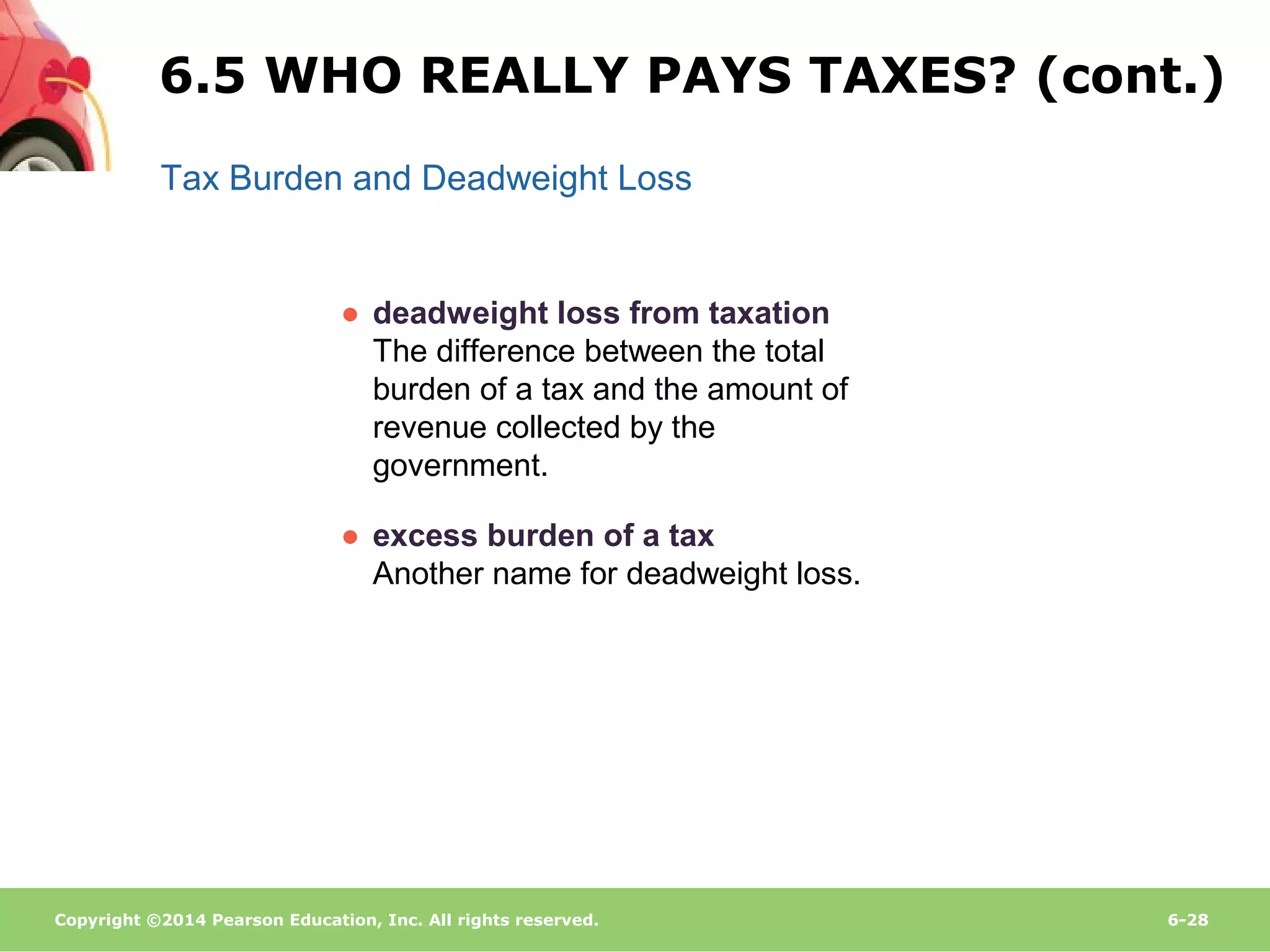 Copyright ©2014 Pearson Education, Inc. All rights reserved. 6-28
Tax Burden and Deadweight Loss
● deadweight loss from taxation
The difference between the total
burden of a tax and the amount of
revenue collected by the
government.
● excess burden of a tax
Another name for deadweight loss.
6.5 WHO REALLY PAYS TAXES? (cont.)
 
