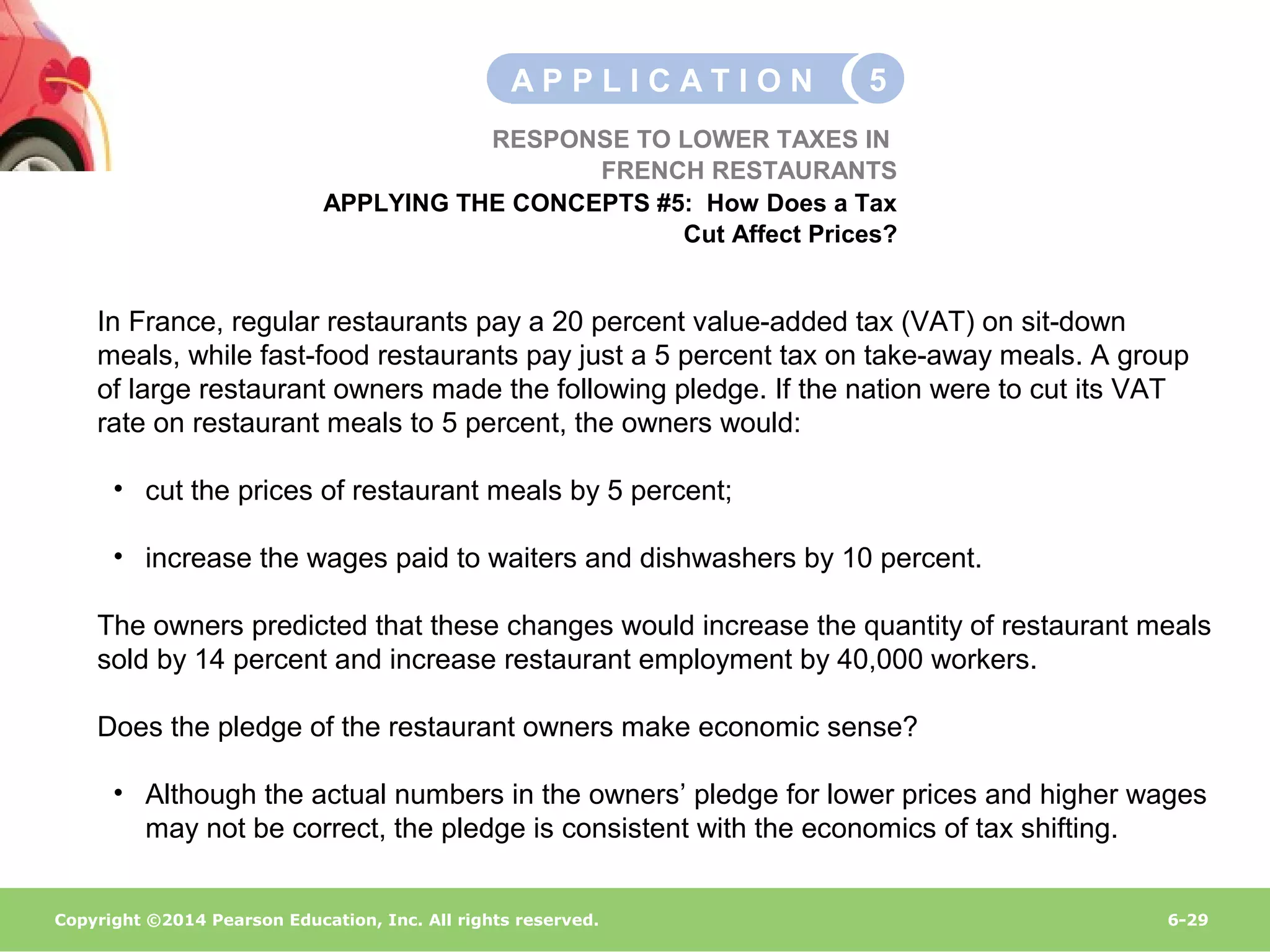Copyright ©2014 Pearson Education, Inc. All rights reserved. 6-29
In France, regular restaurants pay a 20 percent value-added tax (VAT) on sit-down
meals, while fast-food restaurants pay just a 5 percent tax on take-away meals. A group
of large restaurant owners made the following pledge. If the nation were to cut its VAT
rate on restaurant meals to 5 percent, the owners would:
• cut the prices of restaurant meals by 5 percent;
• increase the wages paid to waiters and dishwashers by 10 percent.
The owners predicted that these changes would increase the quantity of restaurant meals
sold by 14 percent and increase restaurant employment by 40,000 workers.
Does the pledge of the restaurant owners make economic sense?
• Although the actual numbers in the owners’ pledge for lower prices and higher wages
may not be correct, the pledge is consistent with the economics of tax shifting.
RESPONSE TO LOWER TAXES IN
FRENCH RESTAURANTS
APPLYING THE CONCEPTS #5: How Does a Tax
Cut Affect Prices?
A P P L I C A T I O N 5
 