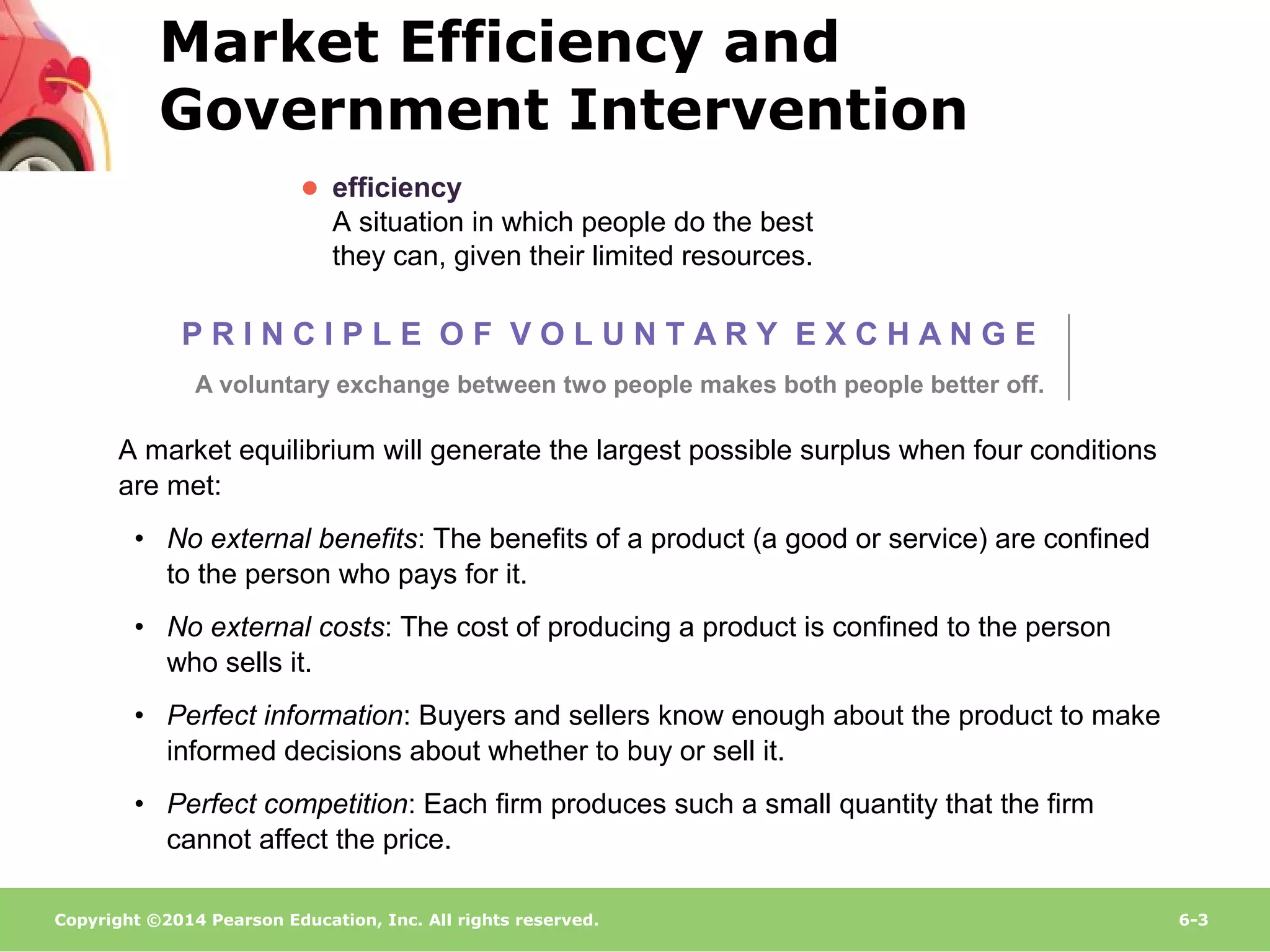 Copyright ©2014 Pearson Education, Inc. All rights reserved. 6-3
● efficiency
A situation in which people do the best
they can, given their limited resources.
A market equilibrium will generate the largest possible surplus when four conditions
are met:
• No external benefits: The benefits of a product (a good or service) are confined
to the person who pays for it.
• No external costs: The cost of producing a product is confined to the person
who sells it.
• Perfect information: Buyers and sellers know enough about the product to make
informed decisions about whether to buy or sell it.
• Perfect competition: Each firm produces such a small quantity that the firm
cannot affect the price.
P R I N C I P L E O F V O L U N T A R Y E X C H A N G E
A voluntary exchange between two people makes both people better off.
Market Efficiency and
Government Intervention
 