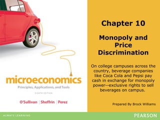 Prepared By Brock Williams
Chapter 10
Monopoly and
Price
Discrimination
On college campuses across the
country, beverage companies
like Coca Cola and Pepsi pay
cash in exchange for monopoly
power--exclusive rights to sell
beverages on campus.
 