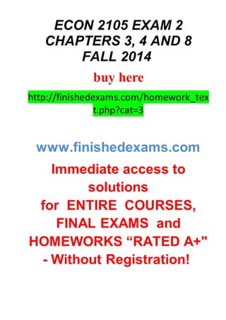 ECON 2105 EXAM 2
CHAPTERS 3, 4 AND 8
FALL 2014
buy here
http://finishedexams.com/homework_tex
t.php?cat=3
www.finishedexams.com
Immediate access to
solutions
for ENTIRE COURSES,
FINAL EXAMS and
HOMEWORKS “RATED A+"
- Without Registration!
 