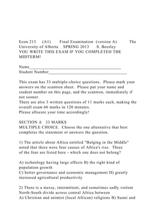 Econ 213 (A1) Final Examination (version A) The
University of Alberta SPRING 2013 S. Beesley
YOU WRITE THIS EXAM IF YOU COMPLETED THE
MIDTERM!
Name_________________________________________
Student Number___________________________________
This exam has 33 multiple-choice questions. Please mark your
answers on the scantron sheet. Please put your name and
student number on this page, and the scantron, immediately if
not sooner.
There are also 3 written questions of 11 marks each, making the
overall exam 66 marks in 120 minutes.
Please allocate your time accordingly!
SECTION A 33 MARKS
MULTIPLE CHOICE. Choose the one alternative that best
completes the statement or answers the question.
1) The article about Africa entitled "Bulging in the Middle"
noted that there were four causes of Africa's rise. Three
of the four are listed here - which one does not belong?
A) technology having large effects B) the right kind of
population growth
C) better governance and economic management D) greatly
increased agricultural productivity
2) There is a messy, intermittent, and sometimes sadly violent
North-South divide across central Africa between
A) Christian and animist (local African) religions B) Sunni and
 