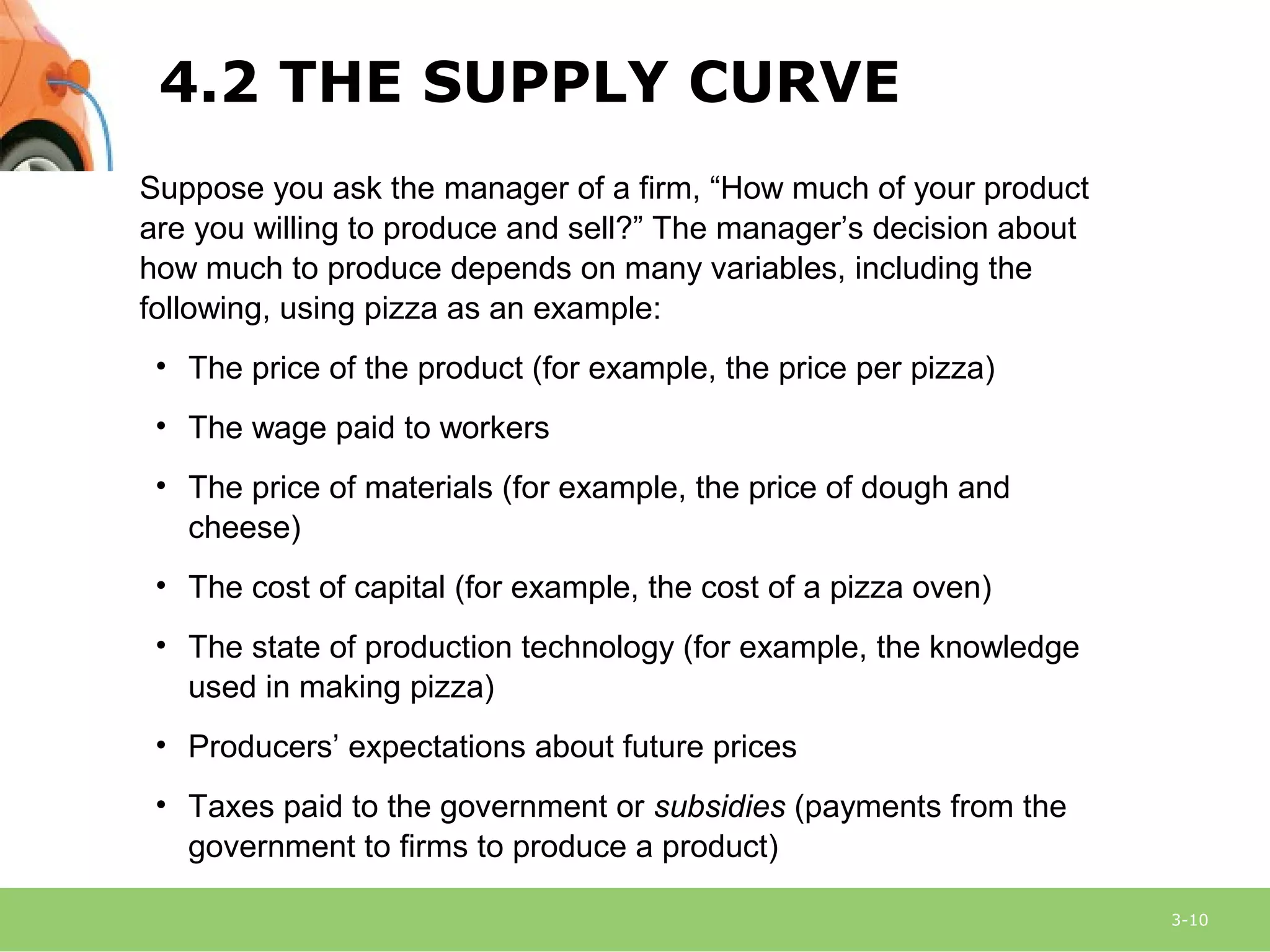 3-10
Suppose you ask the manager of a firm, “How much of your product
are you willing to produce and sell?” The manager’s decision about
how much to produce depends on many variables, including the
following, using pizza as an example:
• The price of the product (for example, the price per pizza)
• The wage paid to workers
• The price of materials (for example, the price of dough and
cheese)
• The cost of capital (for example, the cost of a pizza oven)
• The state of production technology (for example, the knowledge
used in making pizza)
• Producers’ expectations about future prices
• Taxes paid to the government or subsidies (payments from the
government to firms to produce a product)
4.2 THE SUPPLY CURVE
 