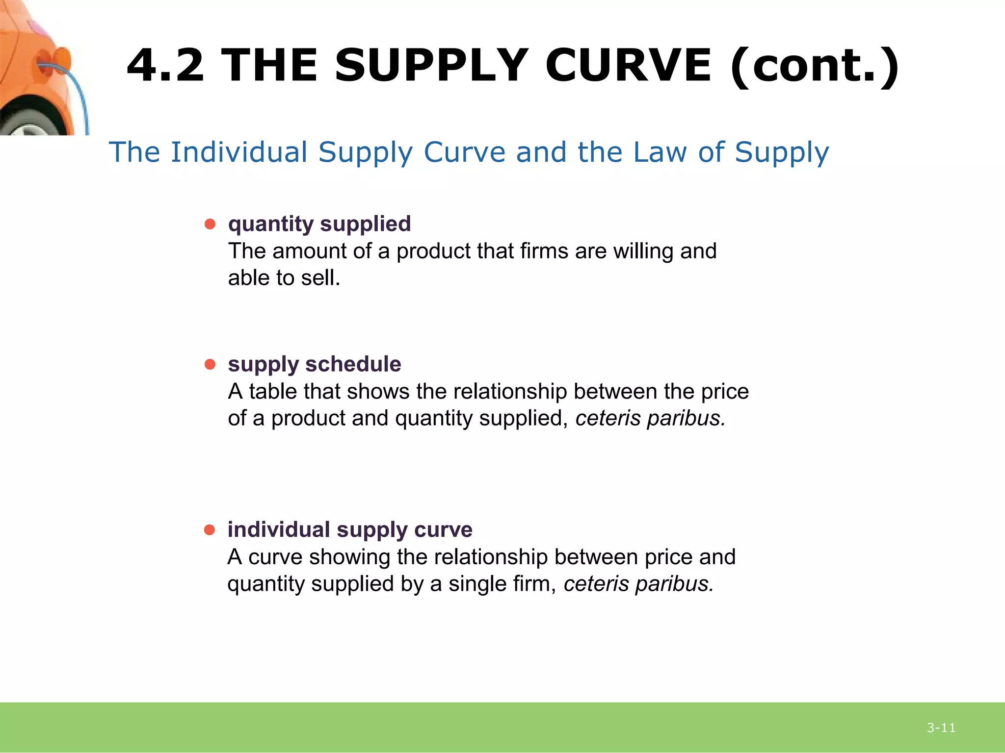 3-11
The Individual Supply Curve and the Law of Supply
● supply schedule
A table that shows the relationship between the price
of a product and quantity supplied, ceteris paribus.
● individual supply curve
A curve showing the relationship between price and
quantity supplied by a single firm, ceteris paribus.
● quantity supplied
The amount of a product that firms are willing and
able to sell.
4.2 THE SUPPLY CURVE (cont.)
 