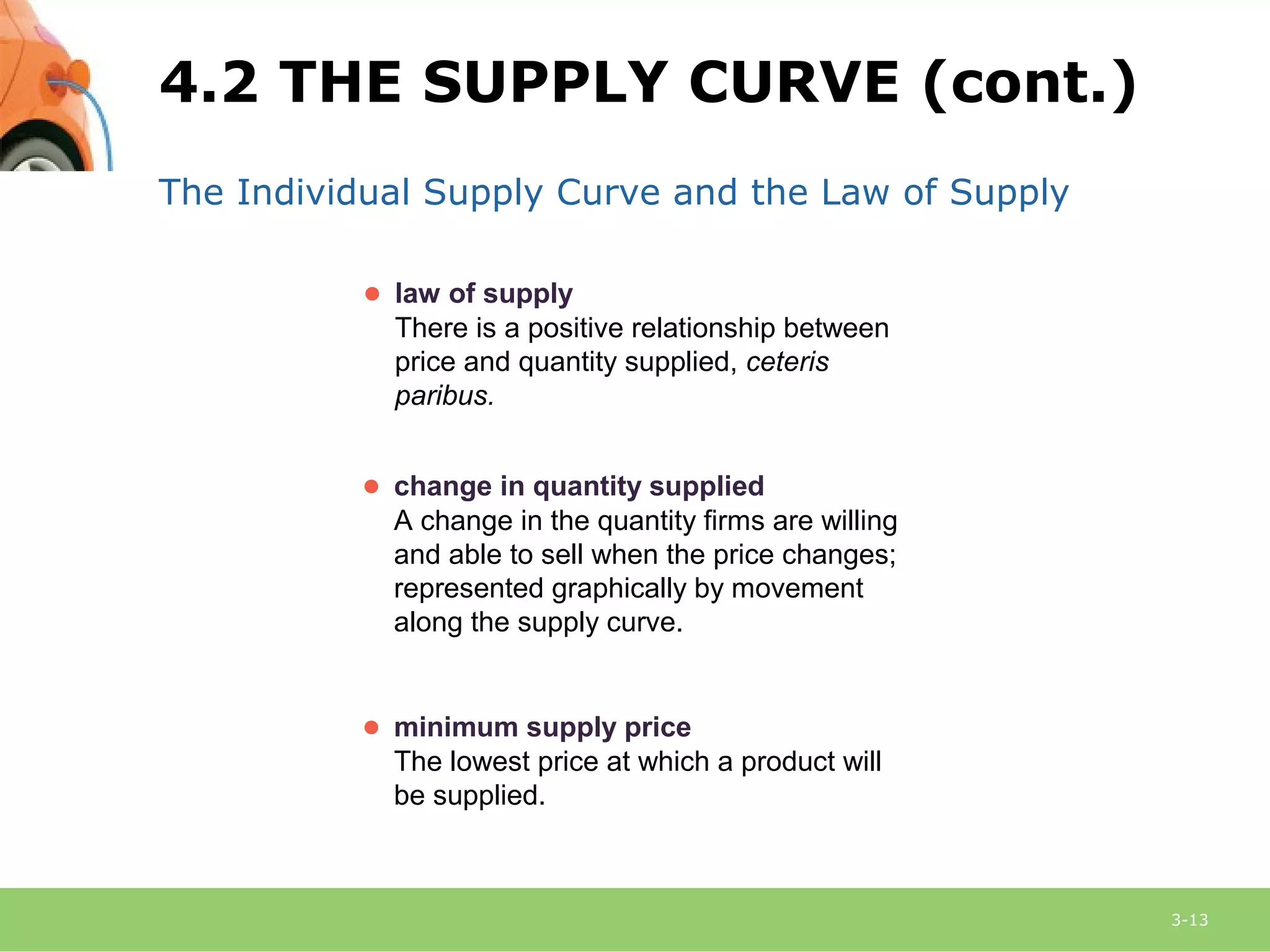 3-13
The Individual Supply Curve and the Law of Supply
● law of supply
There is a positive relationship between
price and quantity supplied, ceteris
paribus.
● change in quantity supplied
A change in the quantity firms are willing
and able to sell when the price changes;
represented graphically by movement
along the supply curve.
● minimum supply price
The lowest price at which a product will
be supplied.
4.2 THE SUPPLY CURVE (cont.)
 