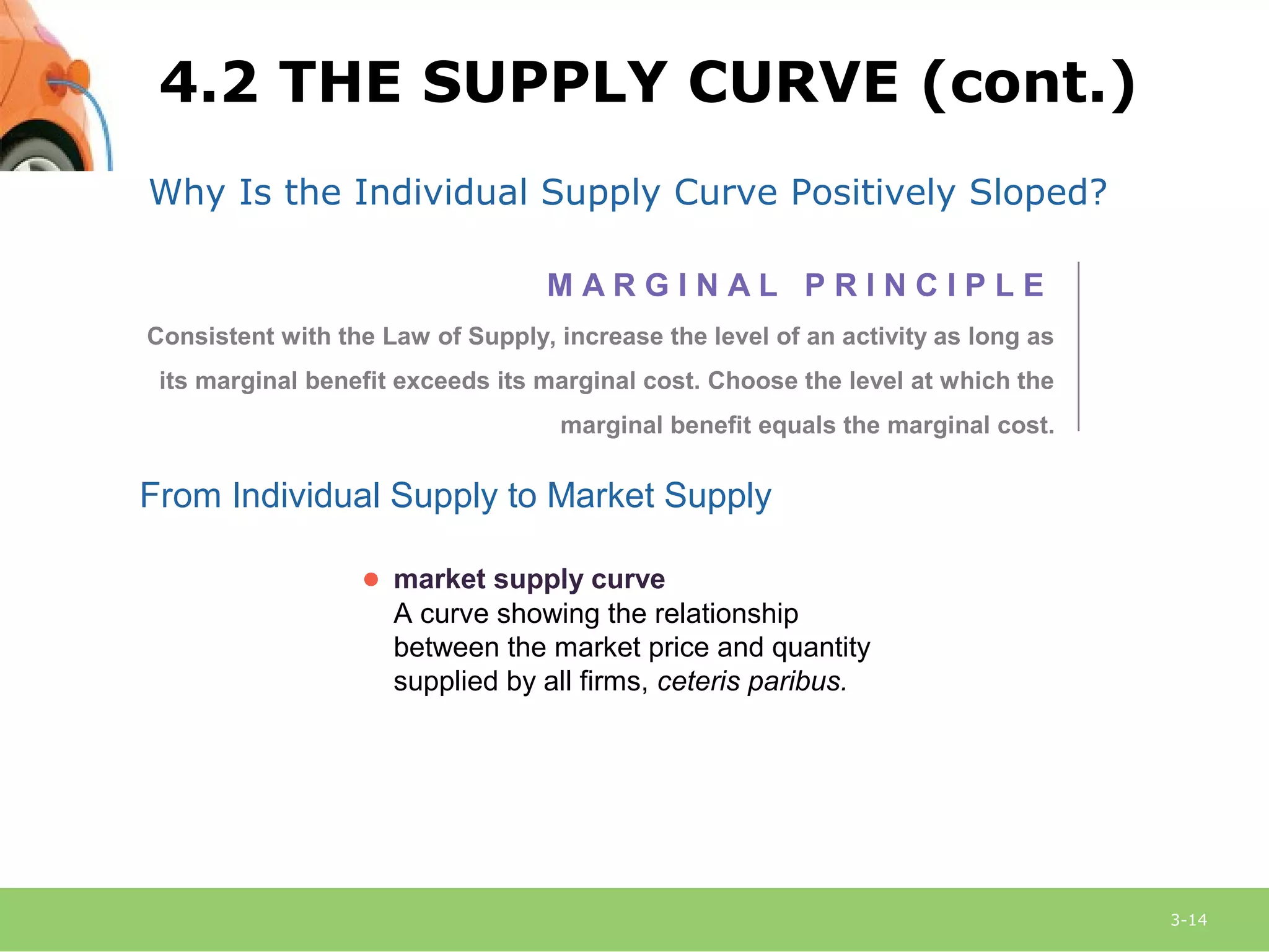 3-14
Why Is the Individual Supply Curve Positively Sloped?
From Individual Supply to Market Supply
● market supply curve
A curve showing the relationship
between the market price and quantity
supplied by all firms, ceteris paribus.
M A R G I N A L P R I N C I P L E
Consistent with the Law of Supply, increase the level of an activity as long as
its marginal benefit exceeds its marginal cost. Choose the level at which the
marginal benefit equals the marginal cost.
4.2 THE SUPPLY CURVE (cont.)
 