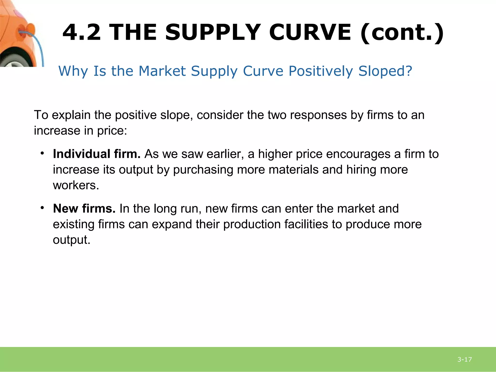 3-17
Why Is the Market Supply Curve Positively Sloped?
To explain the positive slope, consider the two responses by firms to an
increase in price:
• Individual firm. As we saw earlier, a higher price encourages a firm to
increase its output by purchasing more materials and hiring more
workers.
• New firms. In the long run, new firms can enter the market and
existing firms can expand their production facilities to produce more
output.
4.2 THE SUPPLY CURVE (cont.)
 