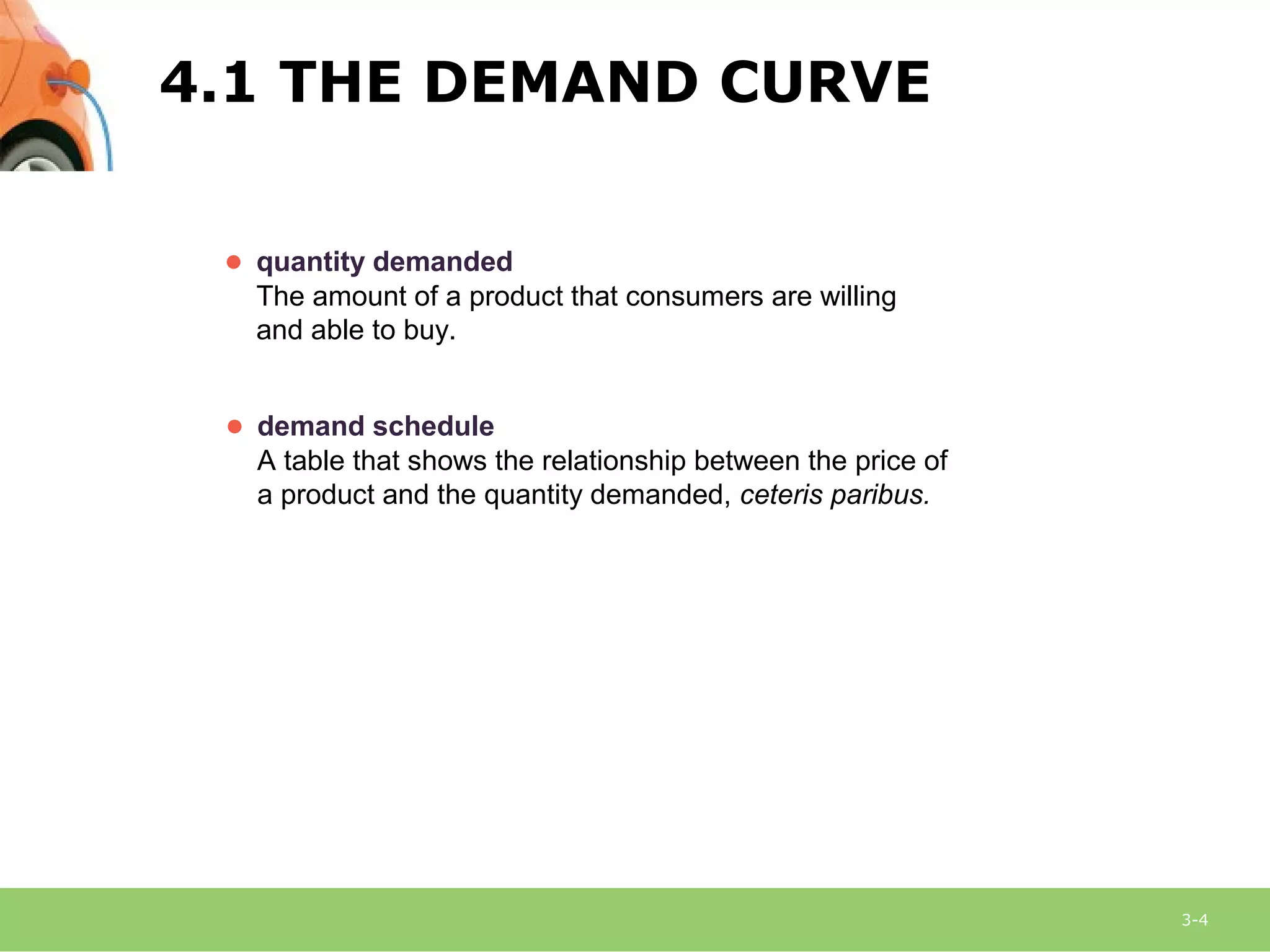 3-4
● quantity demanded
The amount of a product that consumers are willing
and able to buy.
● demand schedule
A table that shows the relationship between the price of
a product and the quantity demanded, ceteris paribus.
4.1 THE DEMAND CURVE
 