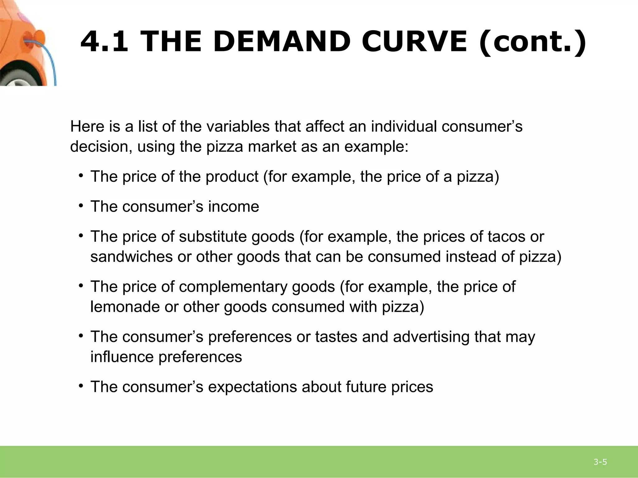 3-5
Here is a list of the variables that affect an individual consumer’s
decision, using the pizza market as an example:
• The price of the product (for example, the price of a pizza)
• The consumer’s income
• The price of substitute goods (for example, the prices of tacos or
sandwiches or other goods that can be consumed instead of pizza)
• The price of complementary goods (for example, the price of
lemonade or other goods consumed with pizza)
• The consumer’s preferences or tastes and advertising that may
influence preferences
• The consumer’s expectations about future prices
4.1 THE DEMAND CURVE (cont.)
 