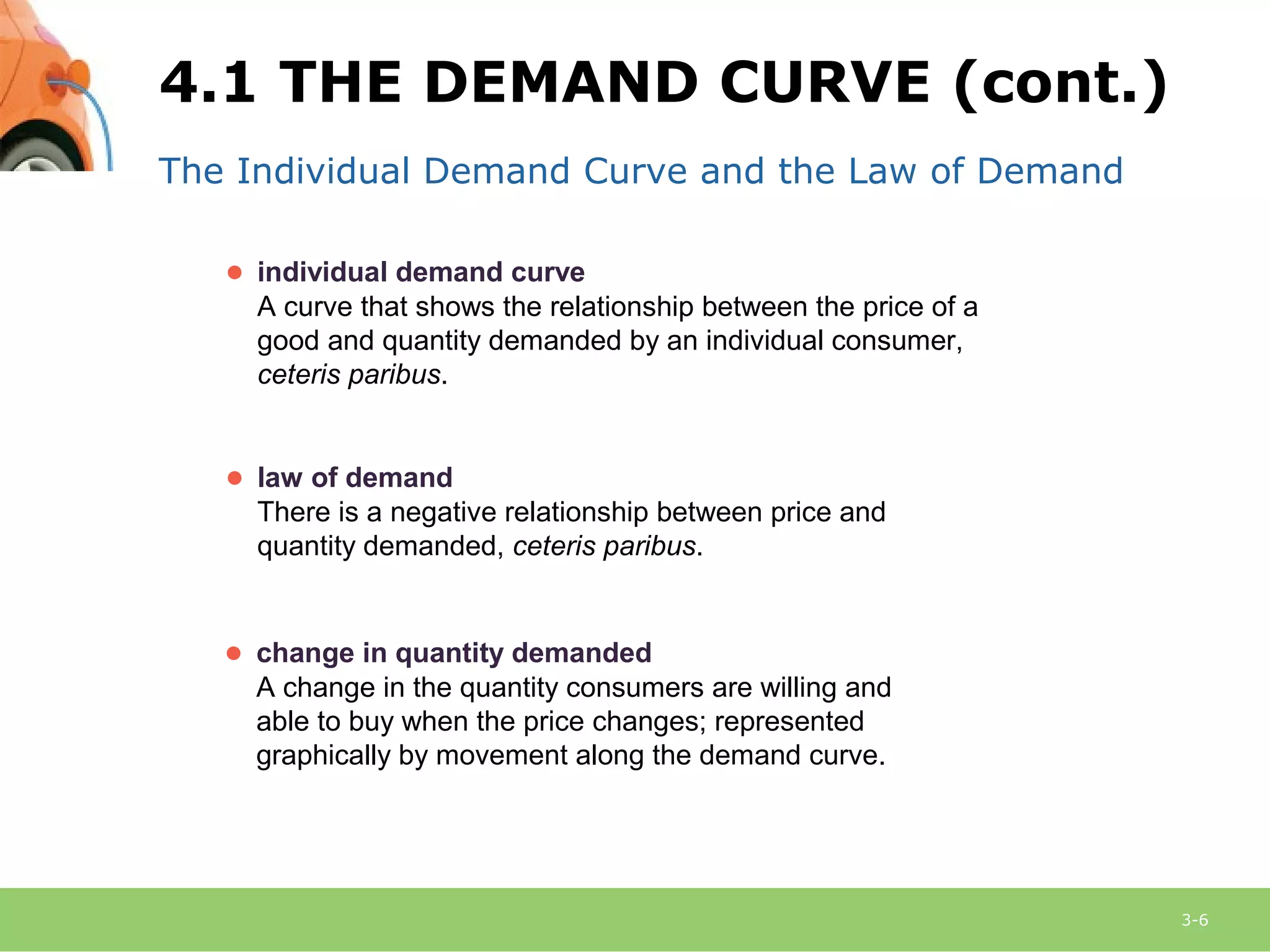 3-6
The Individual Demand Curve and the Law of Demand
● law of demand
There is a negative relationship between price and
quantity demanded, ceteris paribus.
● change in quantity demanded
A change in the quantity consumers are willing and
able to buy when the price changes; represented
graphically by movement along the demand curve.
● individual demand curve
A curve that shows the relationship between the price of a
good and quantity demanded by an individual consumer,
ceteris paribus.
4.1 THE DEMAND CURVE (cont.)
 