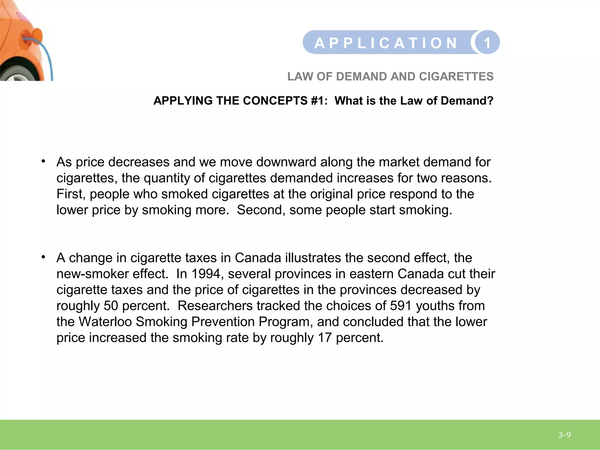 3-9
LAW OF DEMAND AND CIGARETTES
APPLYING THE CONCEPTS #1: What is the Law of Demand?
A P P L I C A T I O N 1
• As price decreases and we move downward along the market demand for
cigarettes, the quantity of cigarettes demanded increases for two reasons.
First, people who smoked cigarettes at the original price respond to the
lower price by smoking more. Second, some people start smoking.
• A change in cigarette taxes in Canada illustrates the second effect, the
new-smoker effect. In 1994, several provinces in eastern Canada cut their
cigarette taxes and the price of cigarettes in the provinces decreased by
roughly 50 percent. Researchers tracked the choices of 591 youths from
the Waterloo Smoking Prevention Program, and concluded that the lower
price increased the smoking rate by roughly 17 percent.
 