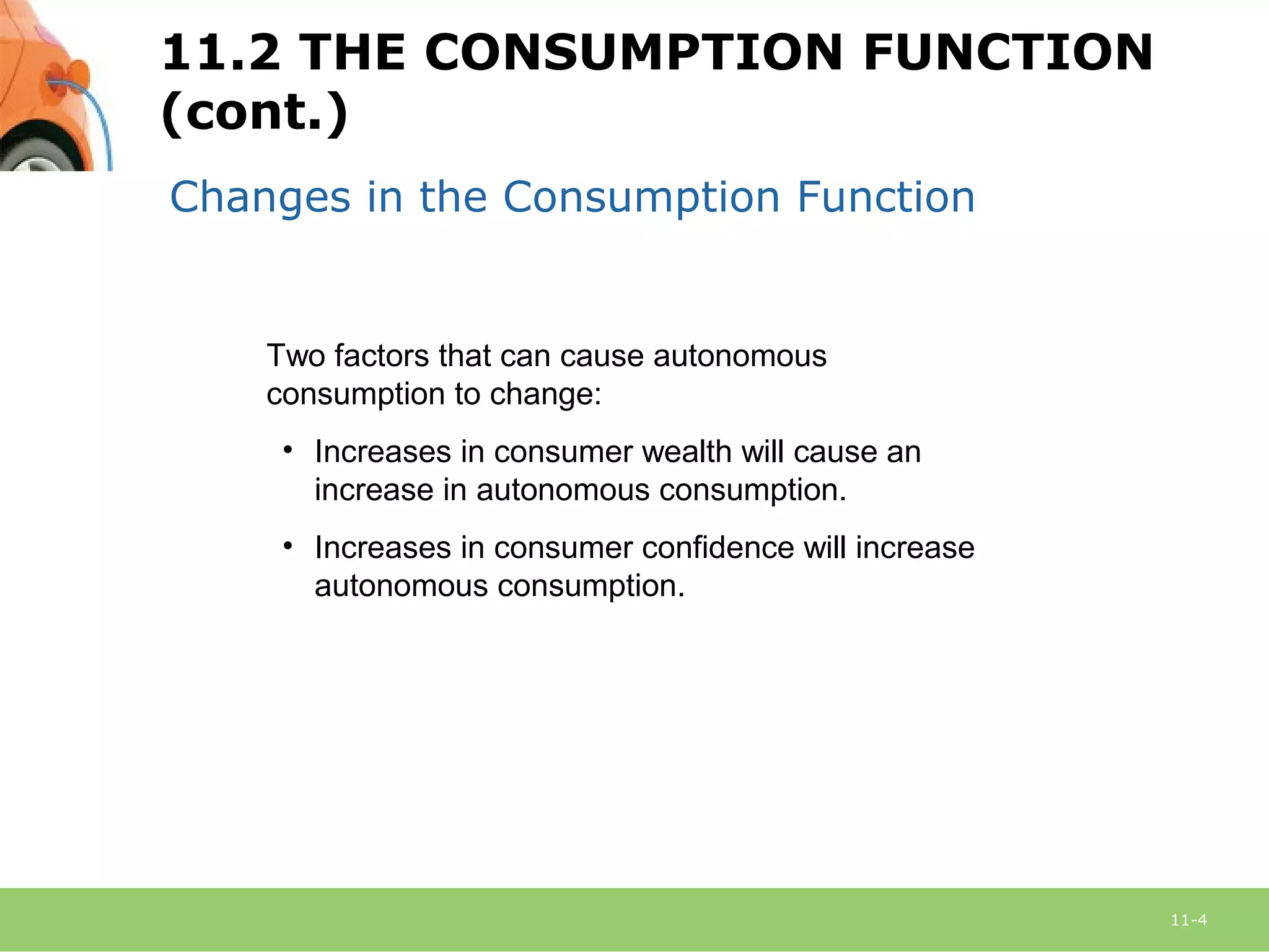 11-4
Changes in the Consumption Function
Two factors that can cause autonomous
consumption to change:
• Increases in consumer wealth will cause an
increase in autonomous consumption.
• Increases in consumer confidence will increase
autonomous consumption.
11.2 THE CONSUMPTION FUNCTION
(cont.)