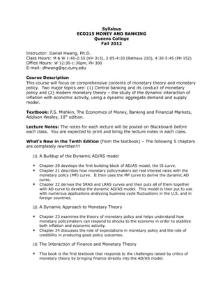 Syllabus
ECO215 MONEY AND BANKING
Queens College
Fall 2012
Instructor: Daniel Hwang, Ph.D.
Class Hours: M & W 1:40-2:55 (KH 313), 3:05-4:20 (Rathaus 210), 4:30-5:45 (PH 152)
Office Hours: W 12:30-1:30pm, PH 300
E-mail: dhwang@qc.cuny.edu
Course Description
This course will focus on comprehensive contents of monetary theory and monetary
policy. Two major topics are: (1) Central banking and its conduct of monetary
policy and (2) modern monetary theory – the study of the dynamic interaction of
inflation with economic activity, using a dynamic aggregate demand and supply
model.
Textbook: F.S. Mishkin, The Economics of Money, Banking and Financial Markets,
Addison Wesley, 10th
edition.
Lecture Notes: The notes for each lecture will be posted on Blackboard before
each class. You are expected to print and bring the lecture notes in each class.
What’s New in the Tenth Edition (from the textbook) – The following 5 chapters
are completely rewritten!!!
(1) A Buildup of the Dynamic AD/AS model
 Chapter 20 develops the first building block of AD/AS model, the IS curve.
 Chapter 21 describes how monetary policymakers set real interest rates with the
monetary policy (MP) curve. It then uses the MP curve to derive the dynamic AD
curve.
 Chapter 22 derives the SRAS and LRAS curves and then puts all of them together
with AD curve to develop the dynamic AD/AS model. This model is then put to use
with numerous applications analyzing business cycle fluctuations in the U.S. and in
foreign countries.
(2) A Dynamic Approach to Monetary Theory
 Chapter 23 examines the theory of monetary policy and helps understand how
monetary policymakers can respond to shocks to the economy in order to stabilize
both inflation and economic activity.
 Chapter 24 discusses the role of expectations in monetary policy and the role of
credibility in producing good policy outcomes.
(3) The Interaction of Finance and Monetary Theory
 This book is the first textbook that responds to the challenges raised by critics of
monetary theory by bringing finance directly into the AD/AS model.
 