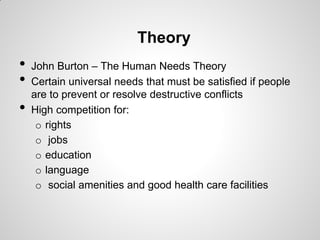 Theory
•   John Burton – The Human Needs Theory
•   Certain universal needs that must be satisfied if people
    are to prevent or resolve destructive conflicts
•   High competition for:
     o rights
     o jobs
     o education
     o language
     o social amenities and good health care facilities
 