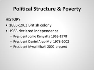 Political Structure & Poverty
HISTORY
• 1885-1963 British colony
• 1963 declared independence
  • President Jomo Kenyatta 1963-1978
  • President Daniel Arap Moi 1978-2002
  • President Mwai Kibaki 2002-present
 